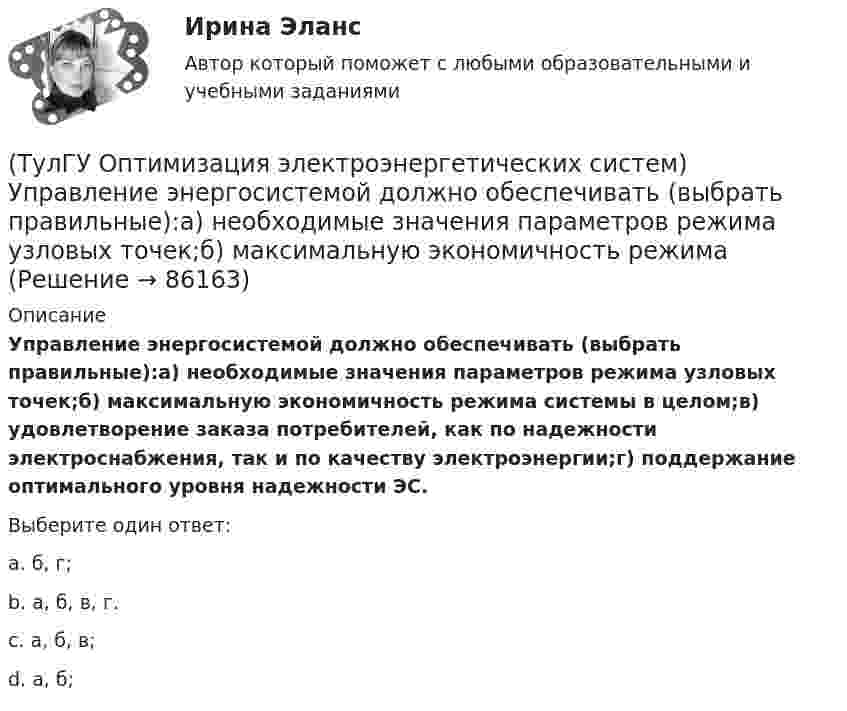      
            Описание
            Управление энергосистемой должно обеспечивать (выбрать правильные):а) необходимые значения параметров режима узловых точек;б) максимальную экономичность режима системы в целом;в) удовлетворение заказа потребителей, как по надежности электроснабжения, так и по качеству электроэнергии;г) поддержание оптимального уровня надежности ЭС.Выберите один ответ:a. б, г; b. а, б, в, г. c. а, б, в; d. а, б;    
            
            
            (ТулГУ Оптимизация электроэнергетических систем) Точка х из Х , удовлетворяющая условию : в Х не существует таких точек у и z , что x = ay + (1 - a)z при некотором а из (0,1), называется(ТулГУ Оптимизация электроэнергетических систем) Управление энергосистемой должно обеспечивать (выбрать правильные):а) необходимые значения параметров режима узловых точек;б) максимальную экономичность режима (ТулГУ Оптимизация электроэнергетических систем) Условие - всегда существует точка х из Х, что f(x)>b , называется(ТулГУ Оптимизация электроэнергетических систем) Условие наивыгоднейшего распределения нагрузки имеет вид(ТулГУ Оптимизация электроэнергетических систем) Условие оптимального распределения реактивной мощности в ЭЭС формулируется следующим образом(ТулГУ Оптимизация электроэнергетических систем) Условие (х - р , v - р) <= 0 , того, что р есть проекция v на Х , справедливое для любого х из Х , является(ТулГУ Оптимизация электроэнергетических систем) Установленная мощность энергосистемы Pуст равна(ТулГУ Оптимизация электроэнергетических систем) Предметом математического программирования является(ТулГУ Оптимизация электроэнергетических систем) При наивыгоднейшем распределении нагрузки прирост расхода топлива ΔB на прирост активной мощности ∆PH у потребителя должен быть(ТулГУ Оптимизация электроэнергетических систем) При отсутствии ограничений задачу оптимизации называют задачей(ТулГУ Оптимизация электроэнергетических систем) Следующая теорема: если множество внутренних точек Х не пусто и не пересекается с выпуклым множеством У , то для этих множеств существует разделяющая гиперплоскость ,называется(ТулГУ Оптимизация электроэнергетических систем) С точки зрения снижения потерь активной мощности рационально(ТулГУ Оптимизация электроэнергетических систем) Существует ____ способа координации работы подсистем ЭЭС(ТулГУ Оптимизация электроэнергетических систем) Теорема об отделимости гласит
