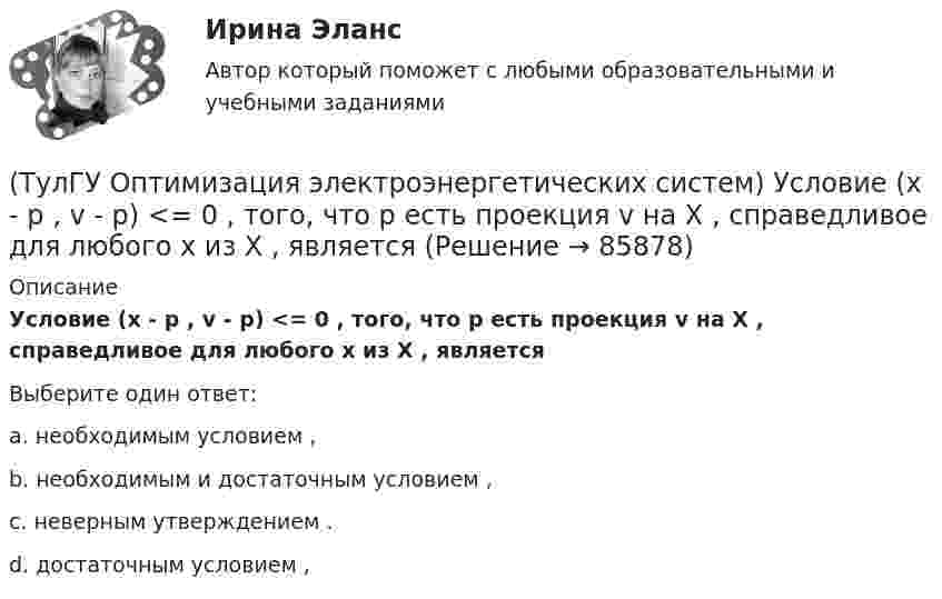      
            Описание
            Условие (х - р , v - р) <= 0 , того, что р есть проекция v на Х , справедливое для любого х из Х , являетсяВыберите один ответ:a. необходимым условием , b. необходимым и достаточным условием , c. неверным утверждением . d. достаточным условием ,    
            
            
            (ТулГУ Оптимизация электроэнергетических систем) Условие оптимального распределения реактивной мощности в ЭЭС формулируется следующим образом(ТулГУ Оптимизация электроэнергетических систем) Условие (х - р , v - р) <= 0 , того, что р есть проекция v на Х , справедливое для любого х из Х , является(ТулГУ Оптимизация электроэнергетических систем) Установленная мощность энергосистемы Pуст равна(ТулГУ Оптимизация электроэнергетических систем) Функцию L(x,y) = f(x) + (y , b-g(x)) называют(ТулГУ Оптимизация электроэнергетических систем) Функция f(x) называется выпуклой на выпуклом Х , если(ТулГУ Оптимизация электроэнергетических систем) Эффективность использования гидроресурсов λj(ТулГУ) Организационной основой метрологического обеспечения является(ТулГУ Оптимизация электроэнергетических систем) С точки зрения снижения потерь активной мощности рационально(ТулГУ Оптимизация электроэнергетических систем) Существует ____ способа координации работы подсистем ЭЭС(ТулГУ Оптимизация электроэнергетических систем) Теорема об отделимости гласит(ТулГУ Оптимизация электроэнергетических систем) Тор является примером(ТулГУ Оптимизация электроэнергетических систем) Точка х из Х , удовлетворяющая условию : в Х не существует таких точек у и z , что x = ay + (1 - a)z при некотором а из (0,1), называется(ТулГУ Оптимизация электроэнергетических систем) Управление энергосистемой должно обеспечивать (выбрать правильные):а) необходимые значения параметров режима узловых точек;б) максимальную экономичность режима (ТулГУ Оптимизация электроэнергетических систем) Условие - всегда существует точка х из Х, что f(x)>b , называется