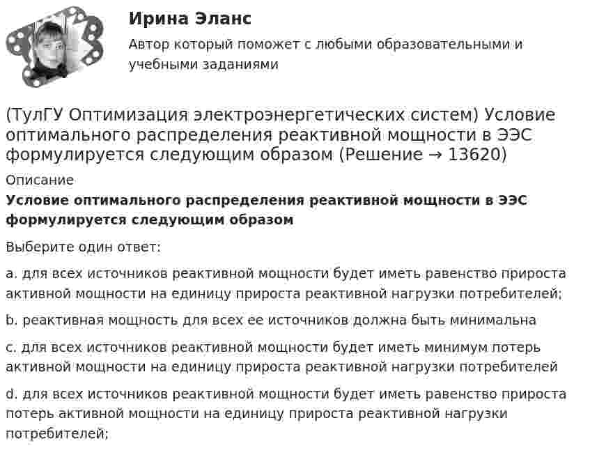      
          Описание
          Условие оптимального распределения реактивной мощности в ЭЭС формулируется следующим образомВыберите один ответ:a. для всех источников реактивной мощности будет иметь равенство прироста активной мощности на единицу прироста реактивной нагрузки потребителей; b. реактивная мощность для всех ее источников должна быть минимальна c. для всех источников реактивной мощности будет иметь минимум потерь активной мощности на единицу прироста реактивной нагрузки потребителей d. для всех источников реактивной мощности будет иметь равенство прироста потерь активной мощности на единицу прироста реактивной нагрузки потребителей;   
            
            
            (ТулГУ Оптимизация электроэнергетических систем) Условие наивыгоднейшего распределения нагрузки имеет вид(ТулГУ Оптимизация электроэнергетических систем) Условие оптимального распределения реактивной мощности в ЭЭС формулируется следующим образом(ТулГУ Оптимизация электроэнергетических систем) Условие (х - р , v - р) <= 0 , того, что р есть проекция v на Х , справедливое для любого х из Х , является(ТулГУ Оптимизация электроэнергетических систем) Установленная мощность энергосистемы Pуст равна(ТулГУ Оптимизация электроэнергетических систем) Функцию L(x,y) = f(x) + (y , b-g(x)) называют(ТулГУ Оптимизация электроэнергетических систем) Функция f(x) называется выпуклой на выпуклом Х , если(ТулГУ Оптимизация электроэнергетических систем) Эффективность использования гидроресурсов λj(ТулГУ Оптимизация электроэнергетических систем) Следующая теорема: если множество внутренних точек Х не пусто и не пересекается с выпуклым множеством У , то для этих множеств существует разделяющая гиперплоскость ,называется(ТулГУ Оптимизация электроэнергетических систем) С точки зрения снижения потерь активной мощности рационально(ТулГУ Оптимизация электроэнергетических систем) Существует ____ способа координации работы подсистем ЭЭС(ТулГУ Оптимизация электроэнергетических систем) Теорема об отделимости гласит(ТулГУ Оптимизация электроэнергетических систем) Тор является примером(ТулГУ Оптимизация электроэнергетических систем) Точка х из Х , удовлетворяющая условию : в Х не существует таких точек у и z , что x = ay + (1 - a)z при некотором а из (0,1), называется(ТулГУ Оптимизация электроэнергетических систем) Управление энергосистемой должно обеспечивать (выбрать правильные):а) необходимые значения параметров режима узловых точек;б) максимальную экономичность режима 