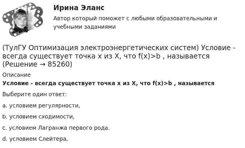      
            Описание
            Условие - всегда существует точка х из Х, что f(x)>b , называетсяВыберите один ответ:a. условием регулярности, b. условием сходимости, c. условием Лагранжа первого рода. d. условием Слейтера,    
            
            
            (ТулГУ Оптимизация электроэнергетических систем) Управление энергосистемой должно обеспечивать (выбрать правильные):а) необходимые значения параметров режима узловых точек;б) максимальную экономичность режима (ТулГУ Оптимизация электроэнергетических систем) Условие - всегда существует точка х из Х, что f(x)>b , называется(ТулГУ Оптимизация электроэнергетических систем) Условие наивыгоднейшего распределения нагрузки имеет вид(ТулГУ Оптимизация электроэнергетических систем) Условие оптимального распределения реактивной мощности в ЭЭС формулируется следующим образом(ТулГУ Оптимизация электроэнергетических систем) Условие (х - р , v - р) <= 0 , того, что р есть проекция v на Х , справедливое для любого х из Х , является(ТулГУ Оптимизация электроэнергетических систем) Установленная мощность энергосистемы Pуст равна(ТулГУ Оптимизация электроэнергетических систем) Функцию L(x,y) = f(x) + (y , b-g(x)) называют(ТулГУ Оптимизация электроэнергетических систем) При наивыгоднейшем распределении нагрузки прирост расхода топлива ΔB на прирост активной мощности ∆PH у потребителя должен быть(ТулГУ Оптимизация электроэнергетических систем) При отсутствии ограничений задачу оптимизации называют задачей(ТулГУ Оптимизация электроэнергетических систем) Следующая теорема: если множество внутренних точек Х не пусто и не пересекается с выпуклым множеством У , то для этих множеств существует разделяющая гиперплоскость ,называется(ТулГУ Оптимизация электроэнергетических систем) С точки зрения снижения потерь активной мощности рационально(ТулГУ Оптимизация электроэнергетических систем) Существует ____ способа координации работы подсистем ЭЭС(ТулГУ Оптимизация электроэнергетических систем) Теорема об отделимости гласит(ТулГУ Оптимизация электроэнергетических систем) Тор является примером