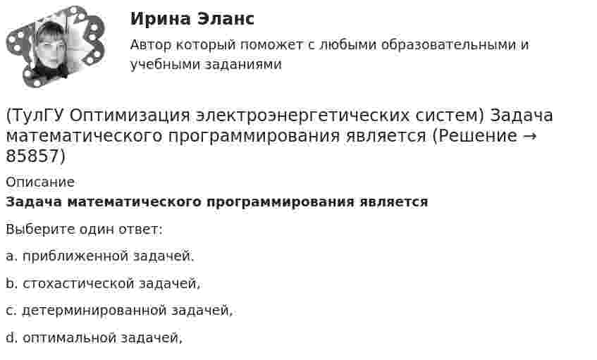      
            Описание
            Задача математического программирования являетсяВыберите один ответ:a. приближенной задачей. b. стохастической задачей, c. детерминированной задачей, d. оптимальной задачей,    
            
            
            (ТулГУ Оптимизация электроэнергетических систем) Задача математического программирования над полем целых чисел называется задачей(ТулГУ Оптимизация электроэнергетических систем) Задача математического программирования является(ТулГУ Оптимизация электроэнергетических систем) Задача оптимизации, в которой исходная информация носит неопределенный или вероятностный характер называется задачей(ТулГУ Оптимизация электроэнергетических систем) Задача о распределении электроэнергии в энергосистеме является задачей(ТулГУ Оптимизация электроэнергетических систем) Задача о режиме работы энергосистемы является задачей(ТулГУ Оптимизация электроэнергетических систем) Задачей квадратичного программирования называют задачу оптимизации квадратичной функции с(ТулГУ Оптимизация электроэнергетических систем) Задачи линейного математического программирования не могут быть решены методами классического математического анализа, так как(ТулГУ Оптимизация электроэнергетических систем) Второй уровень формулировки задач оптимизации ЭЭС в пространстве заключается в(ТулГУ Оптимизация электроэнергетических систем) Для любого выпуклого замкнутого множества Х и любой точки х существует(ТулГУ Оптимизация электроэнергетических систем) Для наивыгоднейшего распределения нагрузки в смешанной ЭЭС при условии постоянства напора на ГЭС необходимо для всего периода оптимизации соблюдать(ТулГУ Оптимизация электроэнергетических систем) Для смешанной энергосистемы вторая задача наивыгоднейшего распределения нагрузки формулируется как задача(ТулГУ Оптимизация электроэнергетических систем) Для смешанной энергосистемы задача наивыгоднейшего распределения нагрузки делится на ___различные задачи(ТулГУ Оптимизация электроэнергетических систем) Для смешанной энергосистемы первая задача наивыгоднейшего распределения нагрузки формулируется как задача(ТулГУ Оптимизация электроэнергетических систем) Если в целевая функция задачи оптимизации есть линейная комбинация, а ее ограничения - линейны , то это задача