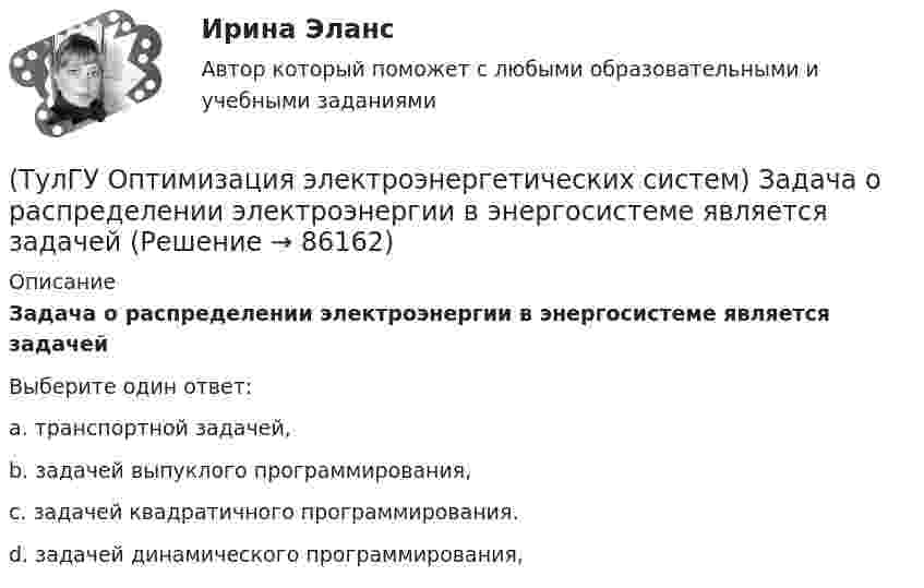      
            Описание
            Задача о распределении электроэнергии в энергосистеме является задачейВыберите один ответ:a. транспортной задачей, b. задачей выпуклого программирования, c. задачей квадратичного программирования. d. задачей динамического программирования,    
            
            
            (ТулГУ Оптимизация электроэнергетических систем) Задача оптимизации, в которой исходная информация носит неопределенный или вероятностный характер называется задачей(ТулГУ Оптимизация электроэнергетических систем) Задача о распределении электроэнергии в энергосистеме является задачей(ТулГУ Оптимизация электроэнергетических систем) Задача о режиме работы энергосистемы является задачей(ТулГУ Оптимизация электроэнергетических систем) Задачей квадратичного программирования называют задачу оптимизации квадратичной функции с(ТулГУ Оптимизация электроэнергетических систем) Задачи линейного математического программирования не могут быть решены методами классического математического анализа, так как(ТулГУ Оптимизация электроэнергетических систем) Координация по перетоку мощности осуществляется путем(ТулГУ Оптимизация электроэнергетических систем) Координация путем развязывания взаимодействий осуществляется путем(ТулГУ Оптимизация электроэнергетических систем) Для наивыгоднейшего распределения нагрузки в смешанной ЭЭС при условии постоянства напора на ГЭС необходимо для всего периода оптимизации соблюдать(ТулГУ Оптимизация электроэнергетических систем) Для смешанной энергосистемы вторая задача наивыгоднейшего распределения нагрузки формулируется как задача(ТулГУ Оптимизация электроэнергетических систем) Для смешанной энергосистемы задача наивыгоднейшего распределения нагрузки делится на ___различные задачи(ТулГУ Оптимизация электроэнергетических систем) Для смешанной энергосистемы первая задача наивыгоднейшего распределения нагрузки формулируется как задача(ТулГУ Оптимизация электроэнергетических систем) Если в целевая функция задачи оптимизации есть линейная комбинация, а ее ограничения - линейны , то это задача(ТулГУ Оптимизация электроэнергетических систем) Задача выпуклого программирования имеет следующую формулировку(ТулГУ Оптимизация электроэнергетических систем) Задача математического программирования над полем целых чисел называется задачей