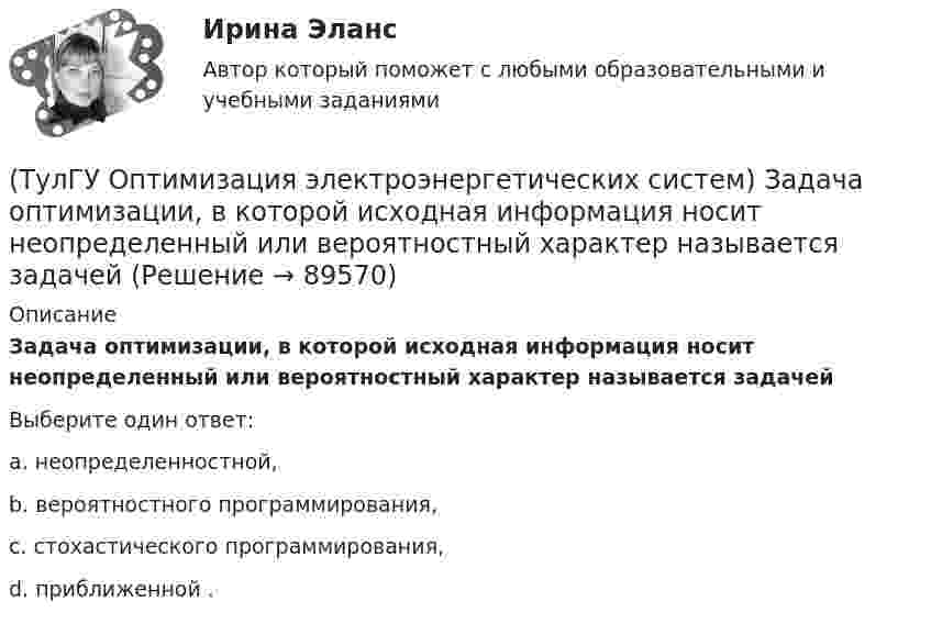      
            Описание
            Задача оптимизации, в которой исходная информация носит неопределенный или вероятностный характер называется задачейВыберите один ответ:a. неопределенностной, b. вероятностного программирования, c. стохастического программирования, d. приближенной .    
            
            
            (ТулГУ Оптимизация электроэнергетических систем) Задача математического программирования является(ТулГУ Оптимизация электроэнергетических систем) Задача оптимизации, в которой исходная информация носит неопределенный или вероятностный характер называется задачей(ТулГУ Оптимизация электроэнергетических систем) Задача о распределении электроэнергии в энергосистеме является задачей(ТулГУ Оптимизация электроэнергетических систем) Задача о режиме работы энергосистемы является задачей(ТулГУ Оптимизация электроэнергетических систем) Задачей квадратичного программирования называют задачу оптимизации квадратичной функции с(ТулГУ Оптимизация электроэнергетических систем) Задачи линейного математического программирования не могут быть решены методами классического математического анализа, так как(ТулГУ Оптимизация электроэнергетических систем) Координация по перетоку мощности осуществляется путем(ТулГУ Оптимизация электроэнергетических систем) Для любого выпуклого замкнутого множества Х и любой точки х существует(ТулГУ Оптимизация электроэнергетических систем) Для наивыгоднейшего распределения нагрузки в смешанной ЭЭС при условии постоянства напора на ГЭС необходимо для всего периода оптимизации соблюдать(ТулГУ Оптимизация электроэнергетических систем) Для смешанной энергосистемы вторая задача наивыгоднейшего распределения нагрузки формулируется как задача(ТулГУ Оптимизация электроэнергетических систем) Для смешанной энергосистемы задача наивыгоднейшего распределения нагрузки делится на ___различные задачи(ТулГУ Оптимизация электроэнергетических систем) Для смешанной энергосистемы первая задача наивыгоднейшего распределения нагрузки формулируется как задача(ТулГУ Оптимизация электроэнергетических систем) Если в целевая функция задачи оптимизации есть линейная комбинация, а ее ограничения - линейны , то это задача(ТулГУ Оптимизация электроэнергетических систем) Задача выпуклого программирования имеет следующую формулировку