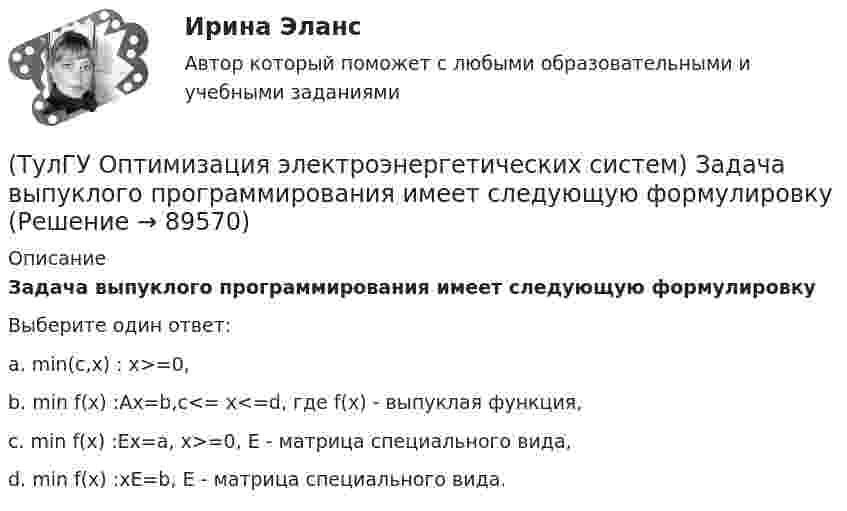      
            Описание
            Задача выпуклого программирования имеет следующую формулировкуВыберите один ответ:a. min(c,x) : x>=0, b. min f(x) :Ax=b,c<= x<=d, где f(x) - выпуклая функция, c. min f(x) :Ex=a, x>=0, Е - матрица специального вида, d. min f(x) :xE=b, Е - матрица специального вида.    
            
            
            (ТулГУ Оптимизация электроэнергетических систем) Если в целевая функция задачи оптимизации есть линейная комбинация, а ее ограничения - линейны , то это задача(ТулГУ Оптимизация электроэнергетических систем) Задача выпуклого программирования имеет следующую формулировку(ТулГУ Оптимизация электроэнергетических систем) Задача математического программирования над полем целых чисел называется задачей(ТулГУ Оптимизация электроэнергетических систем) Задача математического программирования является(ТулГУ Оптимизация электроэнергетических систем) Задача оптимизации, в которой исходная информация носит неопределенный или вероятностный характер называется задачей(ТулГУ Оптимизация электроэнергетических систем) Задача о распределении электроэнергии в энергосистеме является задачей(ТулГУ Оптимизация электроэнергетических систем) Задача о режиме работы энергосистемы является задачей(ТулГУ) Определить по СП 2.13130.2012 требуемую степень огнестойко-сти и класс конструктивной пожарной опасности двухэтажного здания аэровокзала площадью 4500 м2:(ТулГУ) Определить теоретическую высоту полета струи z для каждого из двух насадков диаметром dH = 30 мм, питаемых центробежным насосом (n=1450 об/мин) и расположенных на высотах h1=5 м и h2=10 м над уровнем всасывания. Трубопровод насоса до узла(ТулГУ Оптимизация электроэнергетических систем) Второй уровень формулировки задач оптимизации ЭЭС в пространстве заключается в(ТулГУ Оптимизация электроэнергетических систем) Для любого выпуклого замкнутого множества Х и любой точки х существует(ТулГУ Оптимизация электроэнергетических систем) Для наивыгоднейшего распределения нагрузки в смешанной ЭЭС при условии постоянства напора на ГЭС необходимо для всего периода оптимизации соблюдать(ТулГУ Оптимизация электроэнергетических систем) Для смешанной энергосистемы вторая задача наивыгоднейшего распределения нагрузки формулируется как задача(ТулГУ Оптимизация электроэнергетических систем) Для смешанной энергосистемы задача наивыгоднейшего распределения нагрузки делится на ___различные задачи
