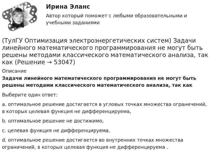      
            Описание
            Задачи линейного математического программирования не могут быть решены методами классического математического анализа, так какВыберите один ответ:a. оптимальное решение достигается в угловых точках множества ограничений, в которых целевая функция не дифференцируема, b. оптимальное решение не достижимо, c. целевая функция не дифференцируема, d. оптимальное решение достигается во внутренних точках множества ограничений, в которых целевая функция не дифференцируема .   
            
            
            (ТулГУ Оптимизация электроэнергетических систем) Задачей квадратичного программирования называют задачу оптимизации квадратичной функции с(ТулГУ Оптимизация электроэнергетических систем) Задачи линейного математического программирования не могут быть решены методами классического математического анализа, так как(ТулГУ Оптимизация электроэнергетических систем) Координация по перетоку мощности осуществляется путем(ТулГУ Оптимизация электроэнергетических систем) Координация путем развязывания взаимодействий осуществляется путем(ТулГУ Оптимизация электроэнергетических систем) Коэффициент потокораспределения равен(ТулГУ Оптимизация электроэнергетических систем) Математическое программирование является одним из разделов(ТулГУ Оптимизация электроэнергетических систем) Мера эффективности использования гидроресурсов в системе показывает(ТулГУ Оптимизация электроэнергетических систем) Для смешанной энергосистемы первая задача наивыгоднейшего распределения нагрузки формулируется как задача(ТулГУ Оптимизация электроэнергетических систем) Если в целевая функция задачи оптимизации есть линейная комбинация, а ее ограничения - линейны , то это задача(ТулГУ Оптимизация электроэнергетических систем) Задача выпуклого программирования имеет следующую формулировку(ТулГУ Оптимизация электроэнергетических систем) Задача математического программирования над полем целых чисел называется задачей(ТулГУ Оптимизация электроэнергетических систем) Задача математического программирования является(ТулГУ Оптимизация электроэнергетических систем) Задача оптимизации, в которой исходная информация носит неопределенный или вероятностный характер называется задачей(ТулГУ Оптимизация электроэнергетических систем) Задача о распределении электроэнергии в энергосистеме является задачей