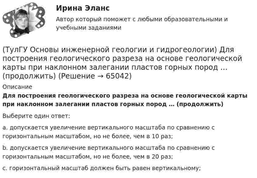      
            Описание
            Для построения геологического разреза на основе геологической карты при наклонном залегании пластов горных пород … (продолжить)Выберите один ответ:a. допускается увеличение вертикального масштаба по сравнению с горизонтальным масштабом, но не более, чем в 10 раз; b. допускается увеличение вертикального масштаба по сравнению с горизонтальным масштабом, но не более, чем в 20 раз; c. горизонтальный масштаб должен быть равен вертикальному;    
            
            
            (ТулГУ Основы инженерной геологии и гидрогеологии) Для какого из перечисленных минералов цвет является основным диагностическим признаком?(ТулГУ Основы инженерной геологии и гидрогеологии) Для построения геологического разреза на основе геологической карты при наклонном залегании пластов горных пород … (продолжить)(ТулГУ Основы инженерной геологии и гидрогеологии) Из перечисленных формул назовите формулу закона Дарси:(ТулГУ Основы инженерной геологии и гидрогеологии) Какая дрена называется несовершенной:(ТулГУ Основы инженерной геологии и гидрогеологии) Какие геосферы образуют внутренние оболочки Земли?(ТулГУ Основы инженерной геологии и гидрогеологии) Какие дрены называются взаимодействующими:(ТулГУ Основы инженерной геологии и гидрогеологии) Какие из перечисленных пликативных нарушений относятся к флексурам?(ТулГУ) Основу СИФУ составляет[ТулГУ] Основы аудита (контрольная, тема 8)(ТулГУ Основы инженерной геологии и гидрогеологии) В каком физическом состоянии находится вещество мантии?(ТулГУ Основы инженерной геологии и гидрогеологии) Во сколько раз увеличится скорость химических реакций при метаморфизме, при увеличении температуры горных пород на десять градусов Цельсия?(ТулГУ Основы инженерной геологии и гидрогеологии) Все породы, независимо от их действительного залегания в земной коре, на стратиграфической колонке геологической карты изображают …(продолжить).(ТулГУ Основы инженерной геологии и гидрогеологии) Дайте определение термина «геологическая карта».(ТулГУ Основы инженерной геологии и гидрогеологии) Дайте понятие земной коры?