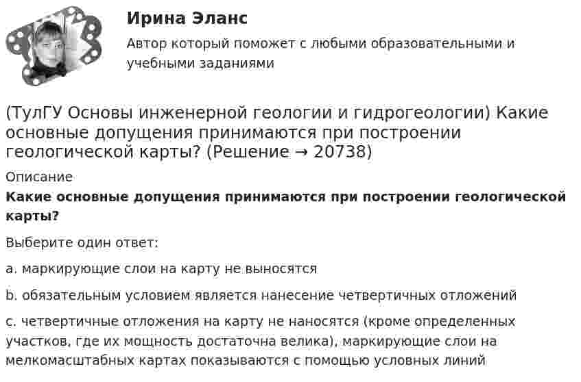      
          Описание
          Какие основные допущения принимаются при построении геологической карты?Выберите один ответ:a. маркирующие слои на карту не выносятся b. обязательным условием является нанесение четвертичных отложений c. четвертичные отложения на карту не наносятся (кроме определенных участков, где их мощность достаточна велика), маркирующие слои на мелкомасштабных картах показываются с помощью условных линий   
            
            
            (ТулГУ Основы инженерной геологии и гидрогеологии) Какие нарушения из перечисленных не относятся к пликативным?(ТулГУ Основы инженерной геологии и гидрогеологии) Какие основные допущения принимаются при построении геологической карты?(ТулГУ Основы инженерной геологии и гидрогеологии) Какие подземные воды по своему гидравлическому состоянию называются напорными?(ТулГУ Основы инженерной геологии и гидрогеологии) Какие факторы из перечисленных, не обуславливают движение магмы к поверхности, из первичных магматических очагов?(ТулГУ Основы инженерной геологии и гидрогеологии) Каким стратиграфическим индексом обозначаются породы меловой системы?(ТулГУ Основы инженерной геологии и гидрогеологии) Каким цветом на геохронологической шкале окрашены отложения меловой системы?(ТулГУ Основы инженерной геологии и гидрогеологии) Как называют геологическую работу ветра?(ТулГУ Основы инженерной геологии и гидрогеологии) Какая дрена называется несовершенной:(ТулГУ Основы инженерной геологии и гидрогеологии) Какие геосферы образуют внутренние оболочки Земли?(ТулГУ Основы инженерной геологии и гидрогеологии) Какие дрены называются взаимодействующими:(ТулГУ Основы инженерной геологии и гидрогеологии) Какие из перечисленных пликативных нарушений относятся к флексурам?(ТулГУ Основы инженерной геологии и гидрогеологии) Какие из перечисленных пород являются водоупорами?(ТулГУ Основы инженерной геологии и гидрогеологии) Какие из перечисленных процессов относятся к эндогенным геологическим?(ТулГУ Основы инженерной геологии и гидрогеологии) Какие из перечисленных элементов являются основными в вулканах трещинного типа?