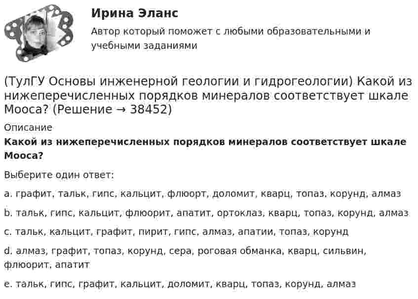      
          Описание
          Какой из нижеперечисленных порядков минералов соответствует шкале Мооса?Выберите один ответ:a. графит, тальк, гипс, кальцит, флюорт, доломит, кварц, топаз, корунд, алмаз b. тальк, гипс, кальцит, флюорит, апатит, ортоклаз, кварц, топаз, корунд, алмаз c. тальк, кальцит, графит, пирит, гипс, алмаз, апатии, топаз, корунд d. алмаз, графит, топаз, корунд, сера, роговая обманка, кварц, сильвин, флюорит, апатит e. тальк, гипс, графит, кальцит, доломит, кварц, топаз, корунд, алмаз  
            
            
            (ТулГУ Основы инженерной геологии и гидрогеологии) Какой из нижеперечисленных минералов диагностируются по вкусу?(ТулГУ Основы инженерной геологии и гидрогеологии) Какой из нижеперечисленных порядков минералов соответствует шкале Мооса?(ТулГУ Основы инженерной геологии и гидрогеологии) Какой метод определения абсолютного возраста горных пород в настоящее время является наиболее приемлемым?(ТулГУ Основы инженерной геологии и гидрогеологии) Какой период охватывает догеологический этап развития Земли?(ТулГУ Основы инженерной геологии и гидрогеологии) Как с греческого переводится термин «эпейрогенез»?(ТулГУ Основы инженерной геологии и гидрогеологии) К какой внутренней геосфере Земли приурочен “сейсмический волновод”?(ТулГУ Основы инженерной геологии и гидрогеологии) Кларк какого из перечисленных химических элементов земной коры ниже?(ТулГУ Основы инженерной геологии и гидрогеологии) Какова должна быть минерализация пресных подземных вод?(ТулГУ Основы инженерной геологии и гидрогеологии) Какова характерная особенность оползней?(ТулГУ Основы инженерной геологии и гидрогеологии) Каково значение силы тяжести на поверхности геоида?(ТулГУ Основы инженерной геологии и гидрогеологии) Каково среднее значение геотермической ступени?(ТулГУ Основы инженерной геологии и гидрогеологии) Каков размер (диаметр) глинистых фракций?(ТулГУ Основы инженерной геологии и гидрогеологии) Какой закон лежит в основе динамики подземных вод?(ТулГУ Основы инженерной геологии и гидрогеологии) Какой из известных радиоактивных методов применяется для определения абсолютного возраста четвертичных пород и археологических находок?