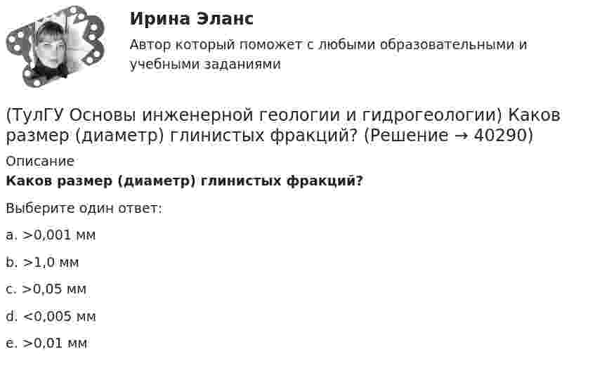      
          Описание
          Каков размер (диаметр) глинистых фракций?Выберите один ответ:a. >0,001 мм b. >1,0 мм c. >0,05 мм d. <0,005 мм e. >0,01 мм   
            
            
            (ТулГУ Основы инженерной геологии и гидрогеологии) Каково среднее значение геотермической ступени?(ТулГУ Основы инженерной геологии и гидрогеологии) Каков размер (диаметр) глинистых фракций?(ТулГУ Основы инженерной геологии и гидрогеологии) Какой закон лежит в основе динамики подземных вод?(ТулГУ Основы инженерной геологии и гидрогеологии) Какой из известных радиоактивных методов применяется для определения абсолютного возраста четвертичных пород и археологических находок?(ТулГУ Основы инженерной геологии и гидрогеологии) Какой из нижеперечисленных минералов взаимодействует с НСl?(ТулГУ Основы инженерной геологии и гидрогеологии) Какой из нижеперечисленных минералов диагностируются по вкусу?(ТулГУ Основы инженерной геологии и гидрогеологии) Какой из нижеперечисленных порядков минералов соответствует шкале Мооса?(ТулГУ Основы инженерной геологии и гидрогеологии) Какие факторы из перечисленных, не обуславливают движение магмы к поверхности, из первичных магматических очагов?(ТулГУ Основы инженерной геологии и гидрогеологии) Каким стратиграфическим индексом обозначаются породы меловой системы?(ТулГУ Основы инженерной геологии и гидрогеологии) Каким цветом на геохронологической шкале окрашены отложения меловой системы?(ТулГУ Основы инженерной геологии и гидрогеологии) Как называют геологическую работу ветра?(ТулГУ Основы инженерной геологии и гидрогеологии) Как называются изолинии, обозначающие на картах обводненности напоры подземных вод?(ТулГУ Основы инженерной геологии и гидрогеологии) Какова должна быть минерализация пресных подземных вод?(ТулГУ Основы инженерной геологии и гидрогеологии) Какова характерная особенность оползней?