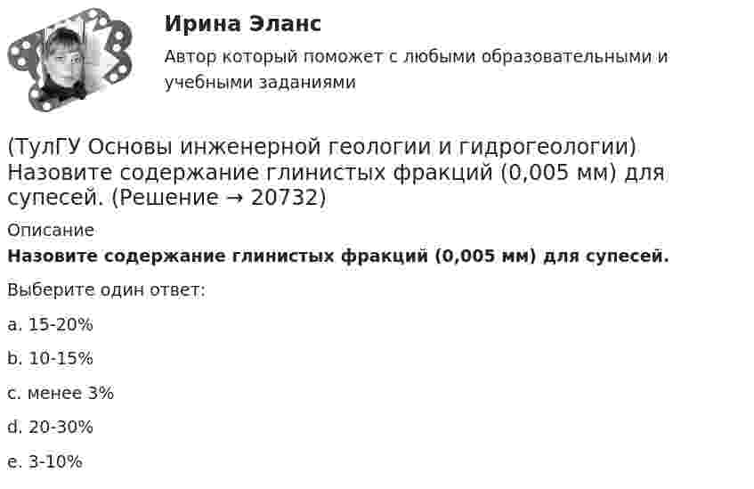      
          Описание
          Назовите содержание глинистых фракций (0,005 мм) для супесей.Выберите один ответ:a. 15-20% b. 10-15% c. менее 3% d. 20-30% e. 3-10%   
            
            
            (ТулГУ Основы инженерной геологии и гидрогеологии) Назовите содержание глинистых фракций (0,005 мм) для песков.(ТулГУ Основы инженерной геологии и гидрогеологии) Назовите содержание глинистых фракций (0,005 мм) для супесей.(ТулГУ Основы инженерной геологии и гидрогеологии) На чем основаны биостратиграфические палеонтологические методы определения относительного возраста горных пород?(ТулГУ Основы инженерной геологии и гидрогеологии) Основное правило стратиграфического метода определения относительного возраста пород говорит о том, что в ненарушенных толщах:💯 ТулГУ Основы инженерной геологии и гидрогеологии (ответы на тест, август 2022)💯 ТулГУ Основы инженерной геологии и гидрогеологии (ответы на тест, декабрь 2022)💯 ТулГУ Основы инженерной геологии и гидрогеологии (ответы на тест, март 2023)(ТулГУ Основы инженерной геологии и гидрогеологии) Как с греческого переводится термин «эпейрогенез»?(ТулГУ Основы инженерной геологии и гидрогеологии) К какой внутренней геосфере Земли приурочен “сейсмический волновод”?(ТулГУ Основы инженерной геологии и гидрогеологии) Кларк какого из перечисленных химических элементов земной коры ниже?(ТулГУ Основы инженерной геологии и гидрогеологии) Количественно пористость оценивается как?(ТулГУ Основы инженерной геологии и гидрогеологии) На данном фрагменте геологической карты показано … (продолжить)(ТулГУ Основы инженерной геологии и гидрогеологии) Назовите величину коэффициента консистенции (для твердых глин):(ТулГУ Основы инженерной геологии и гидрогеологии) Назовите величину коэффициента консистенции (для тугопластичных глин):