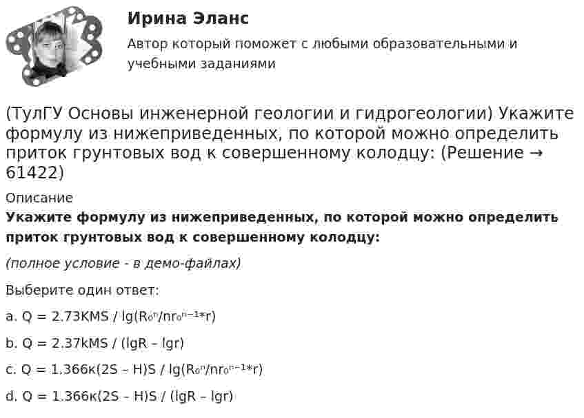     
            Описание
            Укажите формулу из нижеприведенных, по которой можно определить приток грунтовых вод к совершенному колодцу:(полное условие - в демо-файлах)Выберите один ответ:a. Q = 2.73KMS / lg(R₀ⁿ/nr₀ⁿ⁻¹*r)b. Q = 2.37kMS / (lgR – lgr) c. Q = 1.366к(2S – H)S / lg(R₀ⁿ/nr₀ⁿ⁻¹*r) d. Q = 1.366к(2S – H)S / (lgR – lgr)    
            
            
            (ТулГУ Основы инженерной геологии и гидрогеологии) Укажите стратиграфический индекс наиболее древних отложений.(ТулГУ Основы инженерной геологии и гидрогеологии) Укажите формулу из нижеприведенных, по которой можно определить приток грунтовых вод к совершенному колодцу:(ТулГУ Основы инженерной геологии и гидрогеологии) Химический состав внешнего и внутреннего ядра Земли?(ТулГУ Основы инженерной геологии и гидрогеологии) Чем обусловлено смятие пород в складки?(ТулГУ Основы инженерной геологии и гидрогеологии) Чему геометрически равна сила тяжести Земли?(ТулГУ Основы инженерной геологии и гидрогеологии) Чему равна глубина залегания пояса температур в средних широтах (г. Москва)?(ТулГУ Основы инженерной геологии и гидрогеологии) Чему равна средняя плотность пород земной коры?(ТулГУ Основы инженерной геологии и гидрогеологии) Согласно требованиям ГОСТ для питьевых целей можно использовать подземные воды, если жесткость не выше (указать верхний предел):(ТулГУ Основы инженерной геологии и гидрогеологии) Среда пирокластического материала вулканического происхождения выделяют вулканические бомбы. Каков их размер в поперечнике?(ТулГУ Основы инженерной геологии и гидрогеологии) Укажите из нижеперечисленных пирокластическую породу?(ТулГУ Основы инженерной геологии и гидрогеологии) Укажите из нижеперечисленных пород, которые активно подвергаются процессу карстообразования:(ТулГУ Основы инженерной геологии и гидрогеологии) Укажите из перечисленных искусственных выработок вертикальную:(ТулГУ Основы инженерной геологии и гидрогеологии) Укажите из перечисленных формулу определения расхода естественного потока напорных вод:(ТулГУ Основы инженерной геологии и гидрогеологии) Укажите метаморфическую горную породу материнской которой был известняк?