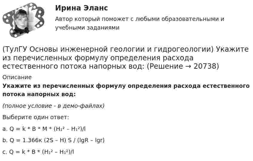     
          Описание
          Укажите из перечисленных формулу определения расхода естественного потока напорных вод:(полное условие - в демо-файлах)Выберите один ответ:a. Q = k * B * M * (H₁² – H₁²)/l b. Q = 1.366к (2S – H) S / (lgR – lgr) c. Q = k * B * (H₁² – H₁²)/l   
            
            
            (ТулГУ Основы инженерной геологии и гидрогеологии) Укажите из перечисленных искусственных выработок вертикальную:(ТулГУ Основы инженерной геологии и гидрогеологии) Укажите из перечисленных формулу определения расхода естественного потока напорных вод:(ТулГУ Основы инженерной геологии и гидрогеологии) Укажите метаморфическую горную породу материнской которой был известняк?(ТулГУ Основы инженерной геологии и гидрогеологии) Укажите признаки наклонного залегания пластов осадочных пород.(ТулГУ Основы инженерной геологии и гидрогеологии) Укажите стратиграфический индекс наиболее древних отложений.(ТулГУ Основы инженерной геологии и гидрогеологии) Укажите формулу из нижеприведенных, по которой можно определить приток грунтовых вод к совершенному колодцу:(ТулГУ Основы инженерной геологии и гидрогеологии) Химический состав внешнего и внутреннего ядра Земли?(ТулГУ Основы инженерной геологии и гидрогеологии) Под структурой горной породы понимается:(ТулГУ Основы инженерной геологии и гидрогеологии) Породы какой эры слагают фундамент Русской платформы?(ТулГУ Основы инженерной геологии и гидрогеологии) По химическому содержанию SiO2какая порода более кислая?(ТулГУ Основы инженерной геологии и гидрогеологии) Сжимаемость горных пород (компрессионные свойствоценивается по величине изменения ......... под увеличением нагрузки.(ТулГУ Основы инженерной геологии и гидрогеологии) Согласно требованиям ГОСТ для питьевых целей можно использовать подземные воды, если жесткость не выше (указать верхний предел):(ТулГУ Основы инженерной геологии и гидрогеологии) Среда пирокластического материала вулканического происхождения выделяют вулканические бомбы. Каков их размер в поперечнике?(ТулГУ Основы инженерной геологии и гидрогеологии) Укажите из нижеперечисленных пирокластическую породу?