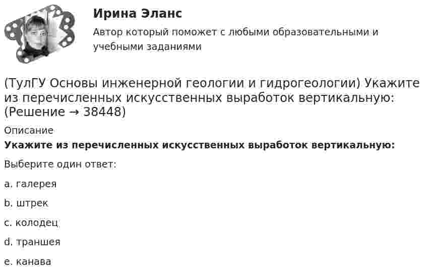      
          Описание
          Укажите из перечисленных искусственных выработок вертикальную:Выберите один ответ:a. галерея b. штрек c. колодец d. траншея e. канава   
            
            
            (ТулГУ Основы инженерной геологии и гидрогеологии) Укажите из нижеперечисленных пород, которые активно подвергаются процессу карстообразования:(ТулГУ Основы инженерной геологии и гидрогеологии) Укажите из перечисленных искусственных выработок вертикальную:(ТулГУ Основы инженерной геологии и гидрогеологии) Укажите из перечисленных формулу определения расхода естественного потока напорных вод:(ТулГУ Основы инженерной геологии и гидрогеологии) Укажите метаморфическую горную породу материнской которой был известняк?(ТулГУ Основы инженерной геологии и гидрогеологии) Укажите признаки наклонного залегания пластов осадочных пород.(ТулГУ Основы инженерной геологии и гидрогеологии) Укажите стратиграфический индекс наиболее древних отложений.(ТулГУ Основы инженерной геологии и гидрогеологии) Укажите формулу из нижеприведенных, по которой можно определить приток грунтовых вод к совершенному колодцу:(ТулГУ Основы инженерной геологии и гидрогеологии) Платформы имеют:(ТулГУ Основы инженерной геологии и гидрогеологии) Под структурой горной породы понимается:(ТулГУ Основы инженерной геологии и гидрогеологии) Породы какой эры слагают фундамент Русской платформы?(ТулГУ Основы инженерной геологии и гидрогеологии) По химическому содержанию SiO2какая порода более кислая?(ТулГУ Основы инженерной геологии и гидрогеологии) Сжимаемость горных пород (компрессионные свойствоценивается по величине изменения ......... под увеличением нагрузки.(ТулГУ Основы инженерной геологии и гидрогеологии) Согласно требованиям ГОСТ для питьевых целей можно использовать подземные воды, если жесткость не выше (указать верхний предел):(ТулГУ Основы инженерной геологии и гидрогеологии) Среда пирокластического материала вулканического происхождения выделяют вулканические бомбы. Каков их размер в поперечнике?