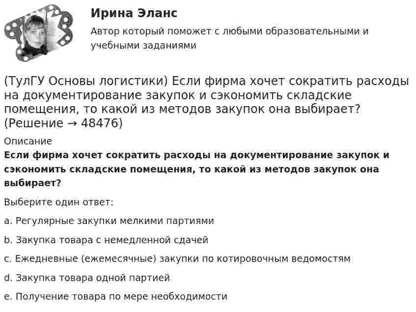     
            Описание
            Если фирма хочет сократить расходы на документирование закупок и сэкономить складские помещения, то какой из методов закупок она выбирает?Выберите один ответ:a. Регулярные закупки мелкими партиями b. Закупка товара с немедленной сдачей c. Ежедневные (ежемесячные) закупки по котировочным ведомостям d. Закупка товара одной партией e. Получение товара по мере необходимости   
            
            
            (ТулГУ Основы логистики) Если фирма располагает большими складскими мощностями и желает получить большие торговые скидки, то какой из методов закупок следует выбрать?(ТулГУ Основы логистики) Если фирма хочет сократить расходы на документирование закупок и сэкономить складские помещения, то какой из методов закупок она выбирает?(ТулГУ Основы логистики) Если фирме требуется закупить товары редко используемые, то какой из методов закупки она должна выбрать?(ТулГУ Основы логистики) Задачи производственной логистики касаются управления(ТулГУ Основы логистики) Какая из перечисленных единиц измерения может служить для описания материального потока?(ТулГУ Основы логистики) Какая из перечисленных систем продвижения материального потока является микрологистической?(ТулГУ Основы логистики) Какая из перечисленных функций является прямой функцией менеджера по логистике?(ТулГУ Основы логистики) Главными категориями логистики являются:(ТулГУ Основы логистики) Главным направлением сокращения затрат на продвижение продукта является:(ТулГУ Основы логистики) Для решения вопроса о целесообразности строительства распределительного центра учитывается:(ТулГУ Основы логистики) Для сокращения объема работ по распределению продукции и нахождения более эффективного способа продажи продукции логисты организуют(ТулГУ Основы логистики) Если Ваша фирма имеет высокий оборот и на данной территории имеется постоянный спрос на продукцию, то какому складу Вы отдадите предпочтение?(ТулГУ Основы логистики) Если известны затраты по запуску деталей в обработку (Сзап), затраты на изготовление одной детали (Сизг), количество деталей, которое надо изготовить согласно программе (N), коэффициент потерь (К), то экономически(ТулГУ Основы логистики) Если система функционирует по методу прямого пополнения запаса (при небольшой серии) и подразделение не имеет законченного плана и графика и оптимизирует свою работу в пределах заказа подразделения потребителя, то такая