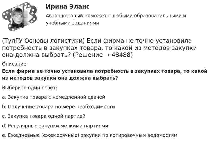      
            Описание
            Если фирма не точно установила потребность в закупках товара, то какой из методов закупки она должна выбрать?Выберите один ответ:a. Закупка товара с немедленной сдачей b. Получение товара по мере необходимости c. Закупка товара одной партией d. Регулярные закупки мелкими партиями e. Ежедневные (ежемесячные) закупки по котировочным ведомостям   
            
            
            (ТулГУ Основы логистики) Если система функционирует по методу прямого пополнения запаса (при небольшой серии) и подразделение не имеет законченного плана и графика и оптимизирует свою работу в пределах заказа подразделения потребителя, то такая(ТулГУ Основы логистики) Если фирма не точно установила потребность в закупках товара, то какой из методов закупки она должна выбрать?(ТулГУ Основы логистики) Если фирма располагает большими складскими мощностями и желает получить большие торговые скидки, то какой из методов закупок следует выбрать?(ТулГУ Основы логистики) Если фирма хочет сократить расходы на документирование закупок и сэкономить складские помещения, то какой из методов закупок она выбирает?(ТулГУ Основы логистики) Если фирме требуется закупить товары редко используемые, то какой из методов закупки она должна выбрать?(ТулГУ Основы логистики) Задачи производственной логистики касаются управления(ТулГУ Основы логистики) Какая из перечисленных единиц измерения может служить для описания материального потока?(ТулГУ Основы логистики) Генеральные грузы(ТулГУ Основы логистики) Главный показатель, характеризующий объем работы склада за определенный период(ТулГУ Основы логистики) Главными категориями логистики являются:(ТулГУ Основы логистики) Главным направлением сокращения затрат на продвижение продукта является:(ТулГУ Основы логистики) Для решения вопроса о целесообразности строительства распределительного центра учитывается:(ТулГУ Основы логистики) Для сокращения объема работ по распределению продукции и нахождения более эффективного способа продажи продукции логисты организуют(ТулГУ Основы логистики) Если Ваша фирма имеет высокий оборот и на данной территории имеется постоянный спрос на продукцию, то какому складу Вы отдадите предпочтение?