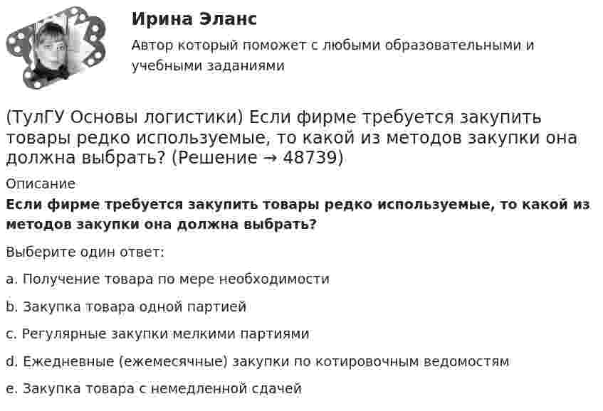      
            Описание
            Если фирме требуется закупить товары редко используемые, то какой из методов закупки она должна выбрать?Выберите один ответ:a. Получение товара по мере необходимости b. Закупка товара одной партией c. Регулярные закупки мелкими партиями d. Ежедневные (ежемесячные) закупки по котировочным ведомостям e. Закупка товара с немедленной сдачей   
            
            
            (ТулГУ Основы логистики) Если фирма хочет сократить расходы на документирование закупок и сэкономить складские помещения, то какой из методов закупок она выбирает?(ТулГУ Основы логистики) Если фирме требуется закупить товары редко используемые, то какой из методов закупки она должна выбрать?(ТулГУ Основы логистики) Задачи производственной логистики касаются управления(ТулГУ Основы логистики) Какая из перечисленных единиц измерения может служить для описания материального потока?(ТулГУ Основы логистики) Какая из перечисленных систем продвижения материального потока является микрологистической?(ТулГУ Основы логистики) Какая из перечисленных функций является прямой функцией менеджера по логистике?(ТулГУ Основы логистики) Какая из перечисленных функций является прямой функцией менеджера по логистике?(ТулГУ Основы логистики) Главным направлением сокращения затрат на продвижение продукта является:(ТулГУ Основы логистики) Для решения вопроса о целесообразности строительства распределительного центра учитывается:(ТулГУ Основы логистики) Для сокращения объема работ по распределению продукции и нахождения более эффективного способа продажи продукции логисты организуют(ТулГУ Основы логистики) Если Ваша фирма имеет высокий оборот и на данной территории имеется постоянный спрос на продукцию, то какому складу Вы отдадите предпочтение?(ТулГУ Основы логистики) Если известны затраты по запуску деталей в обработку (Сзап), затраты на изготовление одной детали (Сизг), количество деталей, которое надо изготовить согласно программе (N), коэффициент потерь (К), то экономически(ТулГУ Основы логистики) Если система функционирует по методу прямого пополнения запаса (при небольшой серии) и подразделение не имеет законченного плана и графика и оптимизирует свою работу в пределах заказа подразделения потребителя, то такая(ТулГУ Основы логистики) Если фирма не точно установила потребность в закупках товара, то какой из методов закупки она должна выбрать?