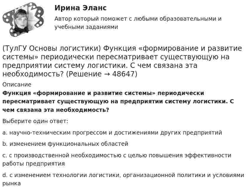      
            Описание
            Функция «формирование и развитие системы» периодически пересматривает существующую на предприятии систему логистики. С чем связана эта необходимость?Выберите один ответ:a. научно-техническим прогрессом и достижениями других предприятий b. изменением функциональных областей c. с производственной необходимостью с целью повышения эффективности работы предприятия d. с изменением технологии логистики, организационной политики и условиями рынка   
            
            
            (ТулГУ Основы логистики) Удовлетворение спроса с минимальными затратами это функция(ТулГУ Основы логистики) Функция «формирование и развитие системы» периодически пересматривает существующую на предприятии систему логистики. С чем связана эта необходимость?(ТулГУ Основы логистики) Цель логистики-(ТулГУ Основы логистики) Что такое базовый модуль в логистике ?(ТулГУ Основы логистики) Что такое распределение готовой продукции?(ТулГУ Основы логистики) Что такое система «KANBAN»?(ТулГУ Основы логистики) Что такое физическое распределение готовой продукции?(ТулГУ Основы логистики) Складирование повышает качество логистического сервиса?(ТулГУ Основы логистики) Сокращение финансовых рисков достигается при использовании складов общего пользования(ТулГУ Основы логистики) Сущность внутрипроизводственной логистической концепции «тощего производства» выражается в творческом соединении следующих основных компонентов:(ТулГУ Основы логистики) Сущность интегральной парадигмы логистики состоит в том, что(ТулГУ Основы логистики) Такие логистические операции, как электронный обмен данными, сканирование штрихкодов, оформление и заключение стандартных компьютерных протоколов оформления сделок относятся к(ТулГУ Основы логистики) Тальманские операции(ТулГУ Основы логистики) Термин “логистика” появился