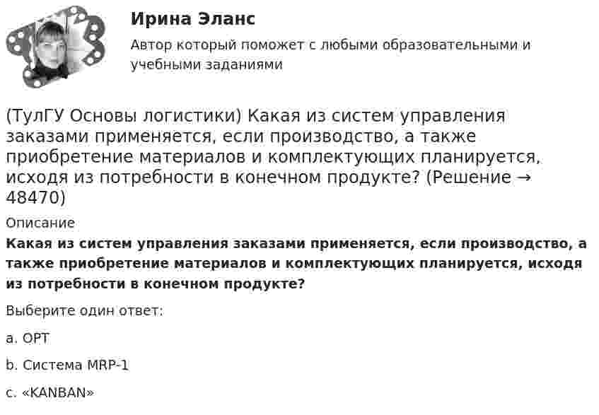      
            Описание
            Какая из систем управления заказами применяется, если производство, а также приобретение материалов и комплектующих планируется, исходя из потребности в конечном продукте?Выберите один ответ:a. OPT b. Система MRP-1 c. «KANBAN»   
            
            
            (ТулГУ Основы логистики) Какая из перечисленных функций является прямой функцией менеджера по логистике?(ТулГУ Основы логистики) Какая из систем управления заказами применяется, если производство, а также приобретение материалов и комплектующих планируется, исходя из потребности в конечном продукте?(ТулГУ Основы логистики) Какая из систем управления заказами применяется, если производство, а также приобретение материалов и комплектующих планируется, исходя из потребности в конечном продукте, при этом используется автоматизированное(ТулГУ Основы логистики) Какие правила приоритетов используются в практике управления материальными потоками?(ТулГУ Основы логистики) Какие существуют материалопотоки по отношению к логистической системе?(ТулГУ Основы логистики) Каким критерием можно оценить эффективность модели логистической системы?(ТулГУ Основы логистики) Какое из выражений, характеризующих связь между логистикой и маркетингом верно?(ТулГУ Основы логистики) Если фирма не точно установила потребность в закупках товара, то какой из методов закупки она должна выбрать?(ТулГУ Основы логистики) Если фирма располагает большими складскими мощностями и желает получить большие торговые скидки, то какой из методов закупок следует выбрать?(ТулГУ Основы логистики) Если фирма хочет сократить расходы на документирование закупок и сэкономить складские помещения, то какой из методов закупок она выбирает?(ТулГУ Основы логистики) Если фирме требуется закупить товары редко используемые, то какой из методов закупки она должна выбрать?(ТулГУ Основы логистики) Задачи производственной логистики касаются управления(ТулГУ Основы логистики) Какая из перечисленных единиц измерения может служить для описания материального потока?(ТулГУ Основы логистики) Какая из перечисленных систем продвижения материального потока является микрологистической?