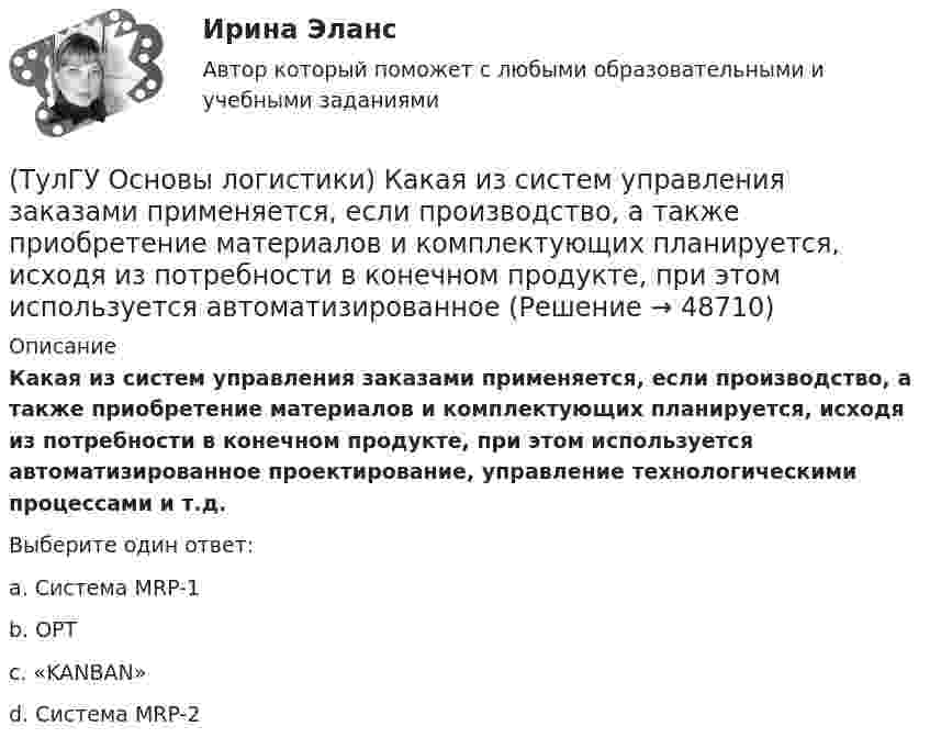      
            Описание
            Какая из систем управления заказами применяется, если производство, а также приобретение материалов и комплектующих планируется, исходя из потребности в конечном продукте, при этом используется автоматизированное проектирование, управление технологическими процессами и т.д.Выберите один ответ:a. Система MRP-1 b. OPT c. «KANBAN» d. Система MRP-2   
            
            
            (ТулГУ Основы логистики) Какая из систем управления заказами применяется, если производство, а также приобретение материалов и комплектующих планируется, исходя из потребности в конечном продукте?(ТулГУ Основы логистики) Какая из систем управления заказами применяется, если производство, а также приобретение материалов и комплектующих планируется, исходя из потребности в конечном продукте, при этом используется автоматизированное(ТулГУ Основы логистики) Какие правила приоритетов используются в практике управления материальными потоками?(ТулГУ Основы логистики) Какие существуют материалопотоки по отношению к логистической системе?(ТулГУ Основы логистики) Каким критерием можно оценить эффективность модели логистической системы?(ТулГУ Основы логистики) Какое из выражений, характеризующих связь между логистикой и маркетингом верно?(ТулГУ Основы логистики) Какое из перечисленных решений по упаковке принимается с участием службы логистики?(ТулГУ Основы логистики) Если фирма располагает большими складскими мощностями и желает получить большие торговые скидки, то какой из методов закупок следует выбрать?(ТулГУ Основы логистики) Если фирма хочет сократить расходы на документирование закупок и сэкономить складские помещения, то какой из методов закупок она выбирает?(ТулГУ Основы логистики) Если фирме требуется закупить товары редко используемые, то какой из методов закупки она должна выбрать?(ТулГУ Основы логистики) Задачи производственной логистики касаются управления(ТулГУ Основы логистики) Какая из перечисленных единиц измерения может служить для описания материального потока?(ТулГУ Основы логистики) Какая из перечисленных систем продвижения материального потока является микрологистической?(ТулГУ Основы логистики) Какая из перечисленных функций является прямой функцией менеджера по логистике?