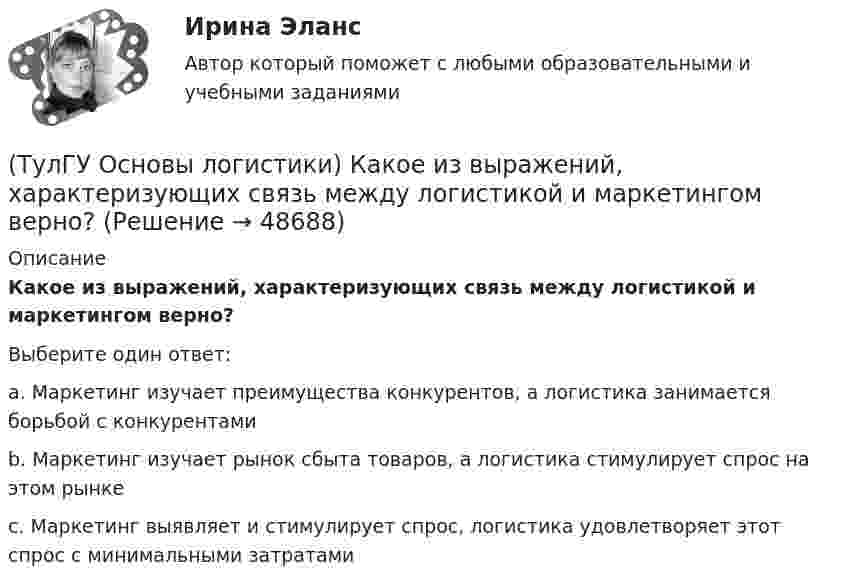      
            Описание
            Какое из выражений, характеризующих связь между логистикой и маркетингом верно?Выберите один ответ:a. Маркетинг изучает преимущества конкурентов, а логистика занимается борьбой с конкурентамиb. Маркетинг изучает рынок сбыта товаров, а логистика стимулирует спрос на этом рынкеc. Маркетинг выявляет и стимулирует спрос, логистика удовлетворяет этот спрос с минимальными затратами  
            
            
            (ТулГУ Основы логистики) Каким критерием можно оценить эффективность модели логистической системы?(ТулГУ Основы логистики) Какое из выражений, характеризующих связь между логистикой и маркетингом верно?(ТулГУ Основы логистики) Какое из перечисленных решений по упаковке принимается с участием службы логистики?(ТулГУ Основы логистики) Какое из приведенных ниже понятий не является определением понятия «логистическая функция»?(ТулГУ Основы логистики) Какое из приведенных ниже понятий является определением понятия «логистическая функция»?(ТулГУ Основы логистики) Какой из факторов оказывает наиболее сильное влияние на развитие логистики?(ТулГУ Основы логистики) Какой показатель является основой для анализа системы логистики?(ТулГУ Основы логистики) Какая из перечисленных единиц измерения может служить для описания материального потока?(ТулГУ Основы логистики) Какая из перечисленных систем продвижения материального потока является микрологистической?(ТулГУ Основы логистики) Какая из перечисленных функций является прямой функцией менеджера по логистике?(ТулГУ Основы логистики) Какая из перечисленных функций является прямой функцией менеджера по логистике?(ТулГУ Основы логистики) Какая из систем управления заказами применяется, если производство, а также приобретение материалов и комплектующих планируется, исходя из потребности в конечном продукте?(ТулГУ Основы логистики) Какая из систем управления заказами применяется, если производство, а также приобретение материалов и комплектующих планируется, исходя из потребности в конечном продукте, при этом используется автоматизированное(ТулГУ Основы логистики) Какие правила приоритетов используются в практике управления материальными потоками?