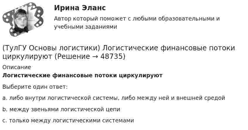     
            Описание
            Логистические финансовые потоки циркулируютВыберите один ответ:a. либо внутри логистической системы, либо между ней и внешней средой b. между звеньями логистической цепи c. только между логистическими системами   
            
            
            (ТулГУ Основы логистики) Логистические операции – это:(ТулГУ Основы логистики) Логистические финансовые потоки циркулируют(ТулГУ Основы логистики) Логистический процесс на складе(ТулГУ Основы логистики) Материальный поток – это:(ТулГУ Основы логистики) Назовите базисные логистические функции(ТулГУ Основы логистики) Назовите критерий оценки качества логистического обслуживания(ТулГУ Основы логистики) Назовите критерий оценки качества логистического обслуживания(ТулГУ Основы логистики) Какой фактор является определяющим для формирования интегрированных логистических систем?(ТулГУ Основы логистики) Какому из видов транспорта свойственна низкая стоимость доставки?(ТулГУ Основы логистики) Какому из видов транспорта свойственны высокая пропускная способность и провозные возможности?(ТулГУ Основы логистики) Как соотносятся между собой информационные и материальные потоки?(ТулГУ Основы логистики) К числу методологических принципов проектирования логистичеких систем относятся(ТулГУ Основы логистики) Логистика – это(ТулГУ Основы логистики) Логистическая концепция «точно в срок» относится