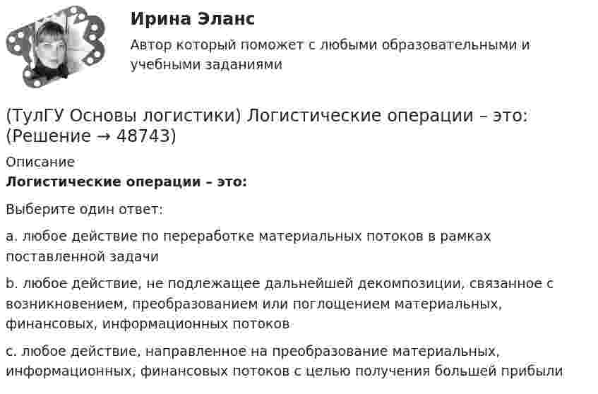      
            Описание
            Логистические операции – это:Выберите один ответ:a. любое действие по переработке материальных потоков в рамках поставленной задачи b. любое действие, не подлежащее дальнейшей декомпозиции, связанное с возникновением, преобразованием или поглощением материальных, финансовых, информационных потоков c. любое действие, направленное на преобразование материальных, информационных, финансовых потоков с целью получения большей прибыли   
            
            
            (ТулГУ Основы логистики) Логистическая цепь – это(ТулГУ Основы логистики) Логистические операции – это:(ТулГУ Основы логистики) Логистические финансовые потоки циркулируют(ТулГУ Основы логистики) Логистический процесс на складе(ТулГУ Основы логистики) Материальный поток – это:(ТулГУ Основы логистики) Назовите базисные логистические функции(ТулГУ Основы логистики) Назовите критерий оценки качества логистического обслуживания(ТулГУ Основы логистики) Какой показатель является основой для анализа системы логистики?(ТулГУ Основы логистики) Какой фактор является определяющим для формирования интегрированных логистических систем?(ТулГУ Основы логистики) Какому из видов транспорта свойственна низкая стоимость доставки?(ТулГУ Основы логистики) Какому из видов транспорта свойственны высокая пропускная способность и провозные возможности?(ТулГУ Основы логистики) Как соотносятся между собой информационные и материальные потоки?(ТулГУ Основы логистики) К числу методологических принципов проектирования логистичеких систем относятся(ТулГУ Основы логистики) Логистика – это