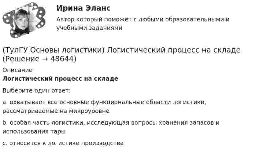      
            Описание
            Логистический процесс на складеВыберите один ответ:a. охватывает все основные функциональные области логистики, рассматриваемые на микроуровне b. особая часть логистики, исследующая вопросы хранения запасов и использования тары c. относится к логистике производства   
            
            
            (ТулГУ Основы логистики) Логистические финансовые потоки циркулируют(ТулГУ Основы логистики) Логистический процесс на складе(ТулГУ Основы логистики) Материальный поток – это:(ТулГУ Основы логистики) Назовите базисные логистические функции(ТулГУ Основы логистики) Назовите критерий оценки качества логистического обслуживания(ТулГУ Основы логистики) Назовите критерий оценки качества логистического обслуживания(ТулГУ Основы логистики) Назовите отличительные признаки логистической системы(ТулГУ Основы логистики) Какому из видов транспорта свойственна низкая стоимость доставки?(ТулГУ Основы логистики) Какому из видов транспорта свойственны высокая пропускная способность и провозные возможности?(ТулГУ Основы логистики) Как соотносятся между собой информационные и материальные потоки?(ТулГУ Основы логистики) К числу методологических принципов проектирования логистичеких систем относятся(ТулГУ Основы логистики) Логистика – это(ТулГУ Основы логистики) Логистическая концепция «точно в срок» относится(ТулГУ Основы логистики) Логистическая цепь – это