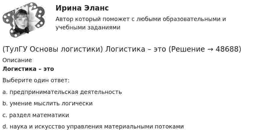      
            Описание
            Логистика – этоВыберите один ответ:a. предпринимательская деятельность b. умение мыслить логически c. раздел математики d. наука и искусство управления материальными потоками   
            
            
            (ТулГУ Основы логистики) К числу методологических принципов проектирования логистичеких систем относятся(ТулГУ Основы логистики) Логистика – это(ТулГУ Основы логистики) Логистическая концепция «точно в срок» относится(ТулГУ Основы логистики) Логистическая цепь – это(ТулГУ Основы логистики) Логистические операции – это:(ТулГУ Основы логистики) Логистические финансовые потоки циркулируют(ТулГУ Основы логистики) Логистический процесс на складе(ТулГУ Основы логистики) Какое из приведенных ниже понятий не является определением понятия «логистическая функция»?(ТулГУ Основы логистики) Какое из приведенных ниже понятий является определением понятия «логистическая функция»?(ТулГУ Основы логистики) Какой из факторов оказывает наиболее сильное влияние на развитие логистики?(ТулГУ Основы логистики) Какой показатель является основой для анализа системы логистики?(ТулГУ Основы логистики) Какой фактор является определяющим для формирования интегрированных логистических систем?(ТулГУ Основы логистики) Какому из видов транспорта свойственна низкая стоимость доставки?(ТулГУ Основы логистики) Какому из видов транспорта свойственны высокая пропускная способность и провозные возможности?