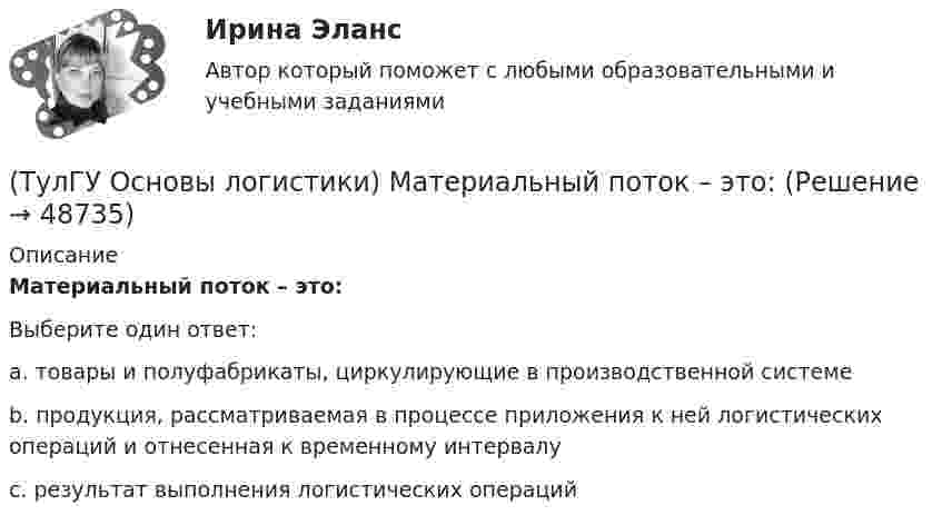      
            Описание
            Материальный поток – это:Выберите один ответ:a. товары и полуфабрикаты, циркулирующие в производственной системе b. продукция, рассматриваемая в процессе приложения к ней логистических операций и отнесенная к временному интервалу c. результат выполнения логистических операций   
            
            
            (ТулГУ Основы логистики) Логистический процесс на складе(ТулГУ Основы логистики) Материальный поток – это:(ТулГУ Основы логистики) Назовите базисные логистические функции(ТулГУ Основы логистики) Назовите критерий оценки качества логистического обслуживания(ТулГУ Основы логистики) Назовите критерий оценки качества логистического обслуживания(ТулГУ Основы логистики) Назовите отличительные признаки логистической системы(ТулГУ Основы логистики) Назовите факторы, влияющие на количество складов в системе(ТулГУ Основы логистики) Какому из видов транспорта свойственны высокая пропускная способность и провозные возможности?(ТулГУ Основы логистики) Как соотносятся между собой информационные и материальные потоки?(ТулГУ Основы логистики) К числу методологических принципов проектирования логистичеких систем относятся(ТулГУ Основы логистики) Логистика – это(ТулГУ Основы логистики) Логистическая концепция «точно в срок» относится(ТулГУ Основы логистики) Логистическая цепь – это(ТулГУ Основы логистики) Логистические операции – это: