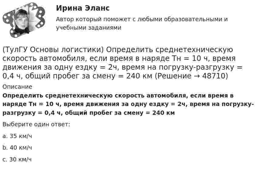      
            Описание
            Определить среднетехническую скорость автомобиля, если время в наряде Тн = 10 ч, время движения за одну ездку = 2ч, время на погрузку-разгрузку = 0,4 ч, общий пробег за смену = 240 кмВыберите один ответ:a. 35 км/ч b. 40 км/ч c. 30 км/ч   
            
            
            (ТулГУ Основы логистики) Одной из четырех парадигм логистики является:(ТулГУ Основы логистики) Определить среднетехническую скорость автомобиля, если время в наряде Тн = 10 ч, время движения за одну ездку = 2ч, время на погрузку-разгрузку = 0,4 ч, общий пробег за смену = 240 км(ТулГУ Основы логистики) Организация рекламной компании – это функция(ТулГУ Основы логистики) Основные параметры, определяющие выбор перевозчика(ТулГУ Основы логистики) Основные цели концепции «тощего производства» в плане логистики:(ТулГУ Основы логистики) Основным показателем работы терминала является(ТулГУ Основы логистики) Особенностями реальных звеньев, из которых состоит логистическая система, являются:(ТулГУ Основы логистики) Назовите критерий оценки качества логистического обслуживания(ТулГУ Основы логистики) Назовите отличительные признаки логистической системы(ТулГУ Основы логистики) Назовите факторы, влияющие на количество складов в системе(ТулГУ Основы логистики) Объектом логистического управления являются :(ТулГУ Основы логистики) Одним из ключевых факторов проникновения логистики в бизнес явилось возникновение(ТулГУ Основы логистики) Одной из 4-х парадигм логистики является(ТулГУ Основы логистики) Одной из четырех основных парадигм логистики является