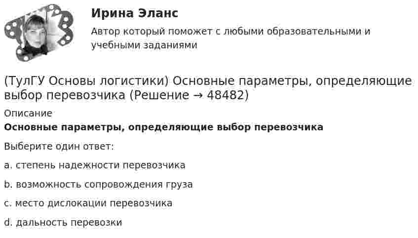      
            Описание
            Основные параметры, определяющие выбор перевозчикаВыберите один ответ:a. степень надежности перевозчика b. возможность сопровождения груза c. место дислокации перевозчика d. дальность перевозки   
            
            
            (ТулГУ Основы логистики) Организация рекламной компании – это функция(ТулГУ Основы логистики) Основные параметры, определяющие выбор перевозчика(ТулГУ Основы логистики) Основные цели концепции «тощего производства» в плане логистики:(ТулГУ Основы логистики) Основным показателем работы терминала является(ТулГУ Основы логистики) Особенностями реальных звеньев, из которых состоит логистическая система, являются:(ТулГУ Основы логистики) Отметьте основные положения логистической концепции организации производства(ТулГУ Основы логистики) Перевозка груженых автомобилей другими видами транспорта в присутствии водителей называется(ТулГУ Основы логистики) Назовите факторы, влияющие на количество складов в системе(ТулГУ Основы логистики) Объектом логистического управления являются :(ТулГУ Основы логистики) Одним из ключевых факторов проникновения логистики в бизнес явилось возникновение(ТулГУ Основы логистики) Одной из 4-х парадигм логистики является(ТулГУ Основы логистики) Одной из четырех основных парадигм логистики является(ТулГУ Основы логистики) Одной из четырех парадигм логистики является:(ТулГУ Основы логистики) Одной из четырех парадигм логистики является: