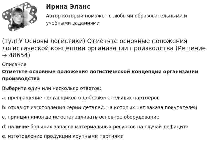      
            Описание
            Отметьте основные положения логистической концепции организации производстваВыберите один или несколько ответов:a. превращение поставщиков в доброжелательных партнеров b. отказ от изготовления серий деталей, на которых нет заказа покупателей c. принцип никогда не останавливать основное оборудование d. наличие больших запасов материальных ресурсов на случай дефицита e. изготовление продукции крупными партиями   
            
            
            (ТулГУ Основы логистики) Особенностями реальных звеньев, из которых состоит логистическая система, являются:(ТулГУ Основы логистики) Отметьте основные положения логистической концепции организации производства(ТулГУ Основы логистики) Перевозка груженых автомобилей другими видами транспорта в присутствии водителей называется(ТулГУ Основы логистики) Перевозка грузов по меньшей мере двумя видами транспорта называется(ТулГУ Основы логистики) полный логистический цикл товара – это(ТулГУ Основы логистики) По системе MRP-1 заказываемое количество материалов или полуфабрикатов зависит от(ТулГУ Основы логистики) Презумпция вины оператора интермодальных перевозок(ТулГУ Основы логистики) Одной из четырех основных парадигм логистики является(ТулГУ Основы логистики) Одной из четырех парадигм логистики является:(ТулГУ Основы логистики) Одной из четырех парадигм логистики является:(ТулГУ Основы логистики) Определить среднетехническую скорость автомобиля, если время в наряде Тн = 10 ч, время движения за одну ездку = 2ч, время на погрузку-разгрузку = 0,4 ч, общий пробег за смену = 240 км(ТулГУ Основы логистики) Организация рекламной компании – это функция(ТулГУ Основы логистики) Основные параметры, определяющие выбор перевозчика(ТулГУ Основы логистики) Основные цели концепции «тощего производства» в плане логистики: