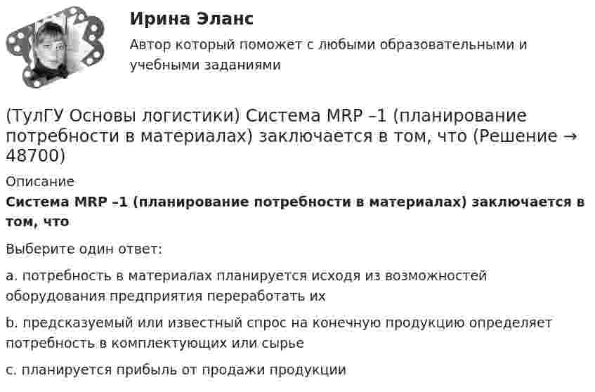      
            Описание
            Система MRP –1 (планирование потребности в материалах) заключается в том, чтоВыберите один ответ:a. потребность в материалах планируется исходя из возможностей оборудования предприятия переработать их b. предсказуемый или известный спрос на конечную продукцию определяет потребность в комплектующих или сырье c. планируется прибыль от продажи продукции   
            
            
            (ТулГУ Основы логистики) Рост конкурентоспособности компании, вызванный ростом уровня обслуживания сопровождается(ТулГУ Основы логистики) Система MRP –1 (планирование потребности в материалах) заключается в том, что(ТулГУ Основы логистики) Система КАNBAN является(ТулГУ Основы логистики) Система управления распределением продукции(ТулГУ Основы логистики) Складирование повышает качество логистического сервиса?(ТулГУ Основы логистики) Сокращение финансовых рисков достигается при использовании складов общего пользования(ТулГУ Основы логистики) Сущность внутрипроизводственной логистической концепции «тощего производства» выражается в творческом соединении следующих основных компонентов:(ТулГУ Основы логистики) При выталкивающей системе управления материальными потоками предметы труда перемещаются с одного участка на другой (следующий по технологическому процессу) независимо от его готовности к обработке и потребности в этих деталях(ТулГУ Основы логистики) При вытягивающей системе управления материальными потоками участок-производитель не имеет конкретного графика и плана и работает в соответствии с заказом(ТулГУ Основы логистики) При каком уровне обслуживания увеличение объема логистического сервиса становится невыгодным(ТулГУ Основы логистики) При низких объемах товарооборота целесообразно использовать(ТулГУ Основы логистики) При организации распределения необходимо определить тип посредников по сочетанию двух признаков – от чьего имени и за чей счет. Если посредник работает от своего имени и за свой счет, то этот тип посредника(ТулГУ Основы логистики) Провайдеры логистики(ТулГУ Основы логистики) Процесс координации логистических операций, необходимых для оказания услуг наиболее эффективным способом с точки зрения затрат и удовлетворения запросов потребителей получил название