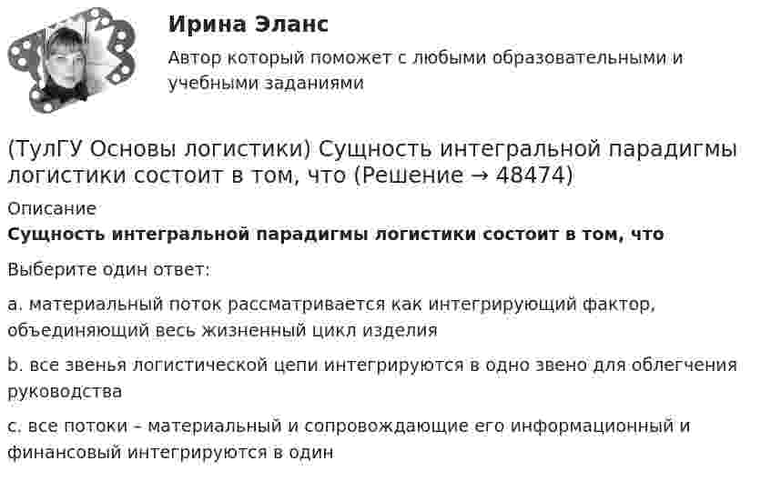      
            Описание
            Сущность интегральной парадигмы логистики состоит в том, чтоВыберите один ответ:a. материальный поток рассматривается как интегрирующий фактор, объединяющий весь жизненный цикл изделия b. все звенья логистической цепи интегрируются в одно звено для облегчения руководства c. все потоки – материальный и сопровождающие его информационный и финансовый интегрируются в один   
            
            
            (ТулГУ Основы логистики) Сущность внутрипроизводственной логистической концепции «тощего производства» выражается в творческом соединении следующих основных компонентов:(ТулГУ Основы логистики) Сущность интегральной парадигмы логистики состоит в том, что(ТулГУ Основы логистики) Такие логистические операции, как электронный обмен данными, сканирование штрихкодов, оформление и заключение стандартных компьютерных протоколов оформления сделок относятся к(ТулГУ Основы логистики) Тальманские операции(ТулГУ Основы логистики) Термин “логистика” появился(ТулГУ Основы логистики) Транспортно-технологическая система с укрупнением грузовых мест с помощью гибких обвязок или плоских поддонов, на которых укладывают груз, называется(ТулГУ Основы логистики) Удовлетворение спроса с минимальными затратами это функция(ТулГУ Основы логистики) Процесс координации логистических операций, необходимых для оказания услуг наиболее эффективным способом с точки зрения затрат и удовлетворения запросов потребителей получил название(ТулГУ Основы логистики) Раздел логистики, который организует поток данных, сопровождающих материальный поток, получил название(ТулГУ Основы логистики) Рост конкурентоспособности компании, вызванный ростом уровня обслуживания сопровождается(ТулГУ Основы логистики) Система MRP –1 (планирование потребности в материалах) заключается в том, что(ТулГУ Основы логистики) Система КАNBAN является(ТулГУ Основы логистики) Система управления распределением продукции(ТулГУ Основы логистики) Складирование повышает качество логистического сервиса?