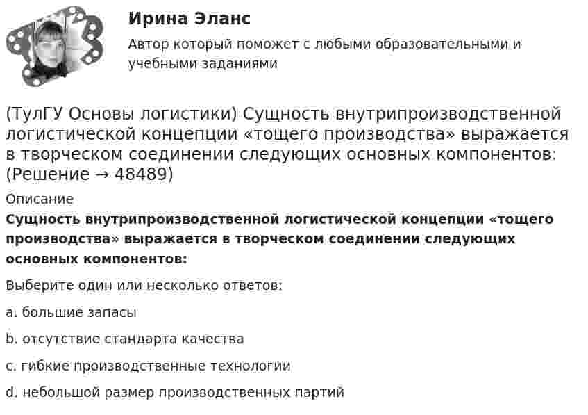      
            Описание
            Сущность внутрипроизводственной логистической концепции «тощего производства» выражается в творческом соединении следующих основных компонентов:Выберите один или несколько ответов:a. большие запасы b. отсутствие стандарта качества c. гибкие производственные технологии d. небольшой размер производственных партий   
            
            
            (ТулГУ Основы логистики) Сокращение финансовых рисков достигается при использовании складов общего пользования(ТулГУ Основы логистики) Сущность внутрипроизводственной логистической концепции «тощего производства» выражается в творческом соединении следующих основных компонентов:(ТулГУ Основы логистики) Сущность интегральной парадигмы логистики состоит в том, что(ТулГУ Основы логистики) Такие логистические операции, как электронный обмен данными, сканирование штрихкодов, оформление и заключение стандартных компьютерных протоколов оформления сделок относятся к(ТулГУ Основы логистики) Тальманские операции(ТулГУ Основы логистики) Термин “логистика” появился(ТулГУ Основы логистики) Транспортно-технологическая система с укрупнением грузовых мест с помощью гибких обвязок или плоских поддонов, на которых укладывают груз, называется(ТулГУ Основы логистики) Провайдеры логистики(ТулГУ Основы логистики) Процесс координации логистических операций, необходимых для оказания услуг наиболее эффективным способом с точки зрения затрат и удовлетворения запросов потребителей получил название(ТулГУ Основы логистики) Раздел логистики, который организует поток данных, сопровождающих материальный поток, получил название(ТулГУ Основы логистики) Рост конкурентоспособности компании, вызванный ростом уровня обслуживания сопровождается(ТулГУ Основы логистики) Система MRP –1 (планирование потребности в материалах) заключается в том, что(ТулГУ Основы логистики) Система КАNBAN является(ТулГУ Основы логистики) Система управления распределением продукции