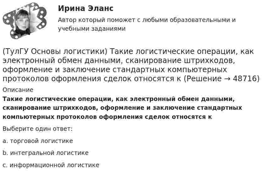      
            Описание
            Такие логистические операции, как электронный обмен данными, сканирование штрихкодов, оформление и заключение стандартных компьютерных протоколов оформления сделок относятся кВыберите один ответ:a. торговой логистике b. интегральной логистике c. информационной логистике   
            
            
            (ТулГУ Основы логистики) Сущность интегральной парадигмы логистики состоит в том, что(ТулГУ Основы логистики) Такие логистические операции, как электронный обмен данными, сканирование штрихкодов, оформление и заключение стандартных компьютерных протоколов оформления сделок относятся к(ТулГУ Основы логистики) Тальманские операции(ТулГУ Основы логистики) Термин “логистика” появился(ТулГУ Основы логистики) Транспортно-технологическая система с укрупнением грузовых мест с помощью гибких обвязок или плоских поддонов, на которых укладывают груз, называется(ТулГУ Основы логистики) Удовлетворение спроса с минимальными затратами это функция(ТулГУ Основы логистики) Функция «формирование и развитие системы» периодически пересматривает существующую на предприятии систему логистики. С чем связана эта необходимость?(ТулГУ Основы логистики) Раздел логистики, который организует поток данных, сопровождающих материальный поток, получил название(ТулГУ Основы логистики) Рост конкурентоспособности компании, вызванный ростом уровня обслуживания сопровождается(ТулГУ Основы логистики) Система MRP –1 (планирование потребности в материалах) заключается в том, что(ТулГУ Основы логистики) Система КАNBAN является(ТулГУ Основы логистики) Система управления распределением продукции(ТулГУ Основы логистики) Складирование повышает качество логистического сервиса?(ТулГУ Основы логистики) Сокращение финансовых рисков достигается при использовании складов общего пользования