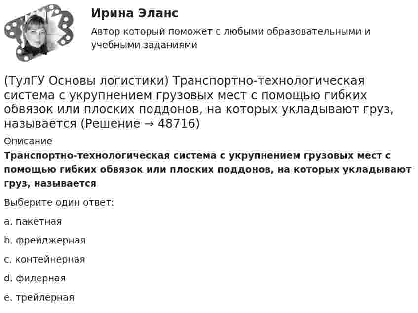      
            Описание
            Транспортно-технологическая система с укрупнением грузовых мест с помощью гибких обвязок или плоских поддонов, на которых укладывают груз, называетсяВыберите один ответ:a. пакетная b. фрейджерная c. контейнерная d. фидерная e. трейлерная   
            
            
            (ТулГУ Основы логистики) Термин “логистика” появился(ТулГУ Основы логистики) Транспортно-технологическая система с укрупнением грузовых мест с помощью гибких обвязок или плоских поддонов, на которых укладывают груз, называется(ТулГУ Основы логистики) Удовлетворение спроса с минимальными затратами это функция(ТулГУ Основы логистики) Функция «формирование и развитие системы» периодически пересматривает существующую на предприятии систему логистики. С чем связана эта необходимость?(ТулГУ Основы логистики) Цель логистики-(ТулГУ Основы логистики) Что такое базовый модуль в логистике ?(ТулГУ Основы логистики) Что такое распределение готовой продукции?(ТулГУ Основы логистики) Система КАNBAN является(ТулГУ Основы логистики) Система управления распределением продукции(ТулГУ Основы логистики) Складирование повышает качество логистического сервиса?(ТулГУ Основы логистики) Сокращение финансовых рисков достигается при использовании складов общего пользования(ТулГУ Основы логистики) Сущность внутрипроизводственной логистической концепции «тощего производства» выражается в творческом соединении следующих основных компонентов:(ТулГУ Основы логистики) Сущность интегральной парадигмы логистики состоит в том, что(ТулГУ Основы логистики) Такие логистические операции, как электронный обмен данными, сканирование штрихкодов, оформление и заключение стандартных компьютерных протоколов оформления сделок относятся к