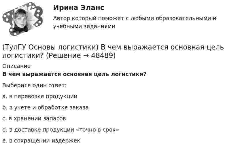      
            Описание
            В чем выражается основная цель логистики?Выберите один ответ:a. в перевозке продукции b. в учете и обработке заказа c. в хранении запасов d. в доставке продукции «точно в срок» e. в сокращении издержек   
            
            
            (ТулГУ Основы логистики) В чем выражается задача управления логистикой?(ТулГУ Основы логистики) В чем выражается основная цель логистики?(ТулГУ Основы логистики) Вытягивающая система управления материальными потоками предполагает сохранение минимального уровня запасов на каждом этапе производства и движения заказа от последующего участка к предыдущему.(ТулГУ Основы логистики) Выявление и стимулирование спроса – это функция(ТулГУ Основы логистики) Генеральные грузы(ТулГУ Основы логистики) Главный показатель, характеризующий объем работы склада за определенный период(ТулГУ Основы логистики) Главными категориями логистики являются:(ТулГУ Основы инженерной геологии и гидрогеологии) Что понимается под гравитационным полем Земли?(ТулГУ Основы инженерной геологии и гидрогеологии) Что понимают под водопроницаемостью горных пород?(ТулГУ Основы инженерной геологии и гидрогеологии) Что понимают под морской регрессией?(ТулГУ Основы инженерной геологии и гидрогеологии) Что понимают под относительным возрастом горных пород?(ТулГУ Основы инженерной геологии и гидрогеологии) Что является определением признаков в общепризнанной химической классификации минералов?(ТулГУ Основы логистики) В каких единицах измеряется информационный поток?(ТулГУ Основы логистики) В каких единицах измеряется материальный поток?