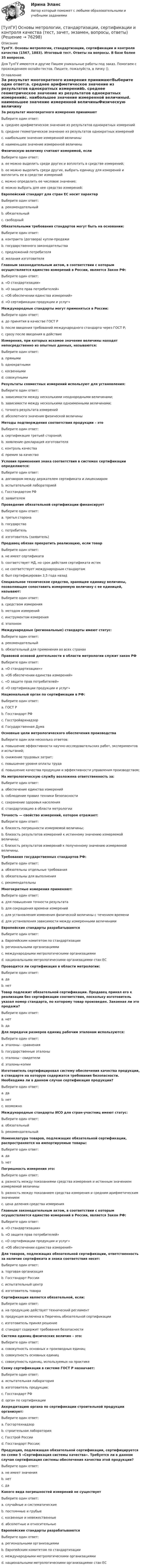      
            Описание
            ТулГУ. Основы метрологии, стандартизации, сертификации и контроля качества (1567, 1883). Итоговый тест. Ответы на вопросы. В базе более 35 вопросов.Для ТулГУ имеются и другие  Пишем уникальные работы под заказ. Помогаем с прохождением онлайн-тестов. Пишите, пожалуйста, в личку (). 
            Оглавление
            За результат многократного измерения принимаютВыберите один ответ:a. среднее арифметическое значение из результатов однократных измеренийb. среднее геометрическое значение из результатов однократных измеренийc. наибольшее значение измеренной величиныd. наименьшее значение измеренной величиныФизическую величину считают измеримой, еслиВыберите один ответ:a. ее можно выделить среди других и воплотить в средстве измерений;b. ее можно выделить среди других, выбрать единицу для измерений и воплотить ее в средстве измеренийc. можно определить ее числовое значение;d. можно выбрать для нее средство измерений;Европейский стандарт для стран ЕС носит характерВыберите один ответ:a. рекомендательныйb. обязательныйc. свободныйОбязательными требования стандартов могут быть на основании:Выберите один ответ:a. контракта (договора) купли-продажиb. государственного законодательстваc. предложений потребителяd. желания изготовителяГлавным законодательным актом, в соответствии с которым осуществляется единство измерений в России, является Закон РФ:Выберите один ответ:a. «О стандартизации»b. «О защите прав потребителей»c. «Об обеспечении единства измерений»d. «О сертификации продукции и услуг»Международные стандарты могут применяться в России:Выберите один ответ:a. до принятия в качестве ГОСТ Рb. после введения требований международного стандарта через ГОСТ Р;c. сразу после введения в действиеИзмерения, при которых искомое значение величины находят непосредственно из опытных данных, называются:Выберите один ответ:a. прямымиb. однократнымиc. косвеннымиd. совокупнымиРезультаты совместных измерений используют для установления:Выберите один ответ:a. зависимости между несколькими неоднородными величинами;b. зависимости между несколькими одноименными величинами;c. точного результата измеренийd. абсолютного значения физической величиныМетоды подтверждения соответствия продукции – этоВыберите один ответ:a. сертификация третьей стороной;b. заявление-декларация изготовителяc. контроль качестваd. премия за качествоУсловия применения знака соответствия в системах сертификации определяются:Выберите один ответ:a. договором между держателем сертификата и лицензиаромb. испытательной лабораториейc. Госстандартом РФd. заявителемПроведение обязательной сертификации финансируетВыберите один ответ:a. третья сторонаb. государствоc. потребительd. изготовитель (заявитель)Продавец обязан прекратить реализацию, если товарВыберите один ответ:a. не имеет сертификатаb. соответствует НД, но срок действия сертификата истекc. не соответствует международным стандартамd. был сертифицирован 3,5 года назадСпециальное техническое средство, хранящее единицу величины, позволяющее сопоставить измеряемую величину с ее единицей, называют:Выберите один ответ:a. средством измеренияb. методом измеренийc. инструментом измеренияd. эталономМеждународные (региональные) стандарты имеют статус:Выберите один ответ:a. рекомендательныйb. обязательный для применения во всех странахПравовой основой деятельности в области метрологии служит закон РФВыберите один ответ:a. «О стандартизации»»b. «Об обеспечении единства измерений»c. «О защите прав потребителей»d. «О сертификации продукции и услуг»Национальный орган по сертификации в РФ:Выберите один ответ:a. ГОСТ Рb. Госстандарт РФc. Госстройархнадзорd. Государственная ДумаОсновные цели метрологического обеспечения производстваВыберите один или несколько ответов:a. повышение эффективности научно-исследовательских работ, экспериментов и испытаний;b. снижение трудовых затрат;c. повышение уровня оплаты трудаd. повышение качества продукции и эффективности управления производством;На метрологическую службу возложена ответственность за:Выберите один ответ:a. обеспечение единства измеренийb. соблюдение правил техники безопасностиc. сохранение здоровья населенияd. стандартизацию в области метрологииТочность — свойство измерений, которое отражает:Выберите один ответ:a. близость погрешности измеряемой величины;b. близость результатов измерений к истинному значению измеряемой величины;c. близость результатов измерений к полученному значению измеряемой величины.Требования государственных стандартов РФ:Выберите один ответ:a. обязательны отдельные требованияb. обязательны для выполненияc. рекомендательныМногократные измерения применяют:Выберите один ответ:a. для повышения точности результатаb. для сокращения времени измеренийc. для установления изменения физической величины с течением времениd. для установления зависимости между измеренными величинамиЕвропейские стандарты разрабатываютсяВыберите один ответ:a. Европейским комитетом по стандартизацииb. региональными организациямиc. международными метрологическими организациямиd. национальными метрологическими организациями стан ЕСПроводится ли сертификация в области метрологии:Выберите один ответ:a. даb. нетТовар подлежит обязательной сертификации. Продавец принял его к реализации без сертификации соответствия, поскольку изготовитель указал номер стандарта, по которому товар произведен. Законная ли это продажа?Выберите один ответ:a. нетb. даДля передачи размеров единиц рабочим эталонам используются:Выберите один ответ:a. эталоны - сравненияb. государственные эталоныc. эталоны - свидетелиd. эталоны-копииИзготовитель сертифицировал систему обеспечения качества продукции, в стандарте на которую содержатся требования безопасности. Необходима ли в данном случае сертификация продукции?Выберите один ответ:a. даb. нетc. возможноМеждународные стандарты ИСО для стран-участниц имеют статус:Выберите один ответ:a. обязательныйb. рекомендательныйНоменклатура товаров, подлежащих обязательной сертификации, распространяется на импортируемые товары:Выберите один ответ:a. даb. нетПогрешность измерения это:Выберите один ответ:a. разность между показаниями средства измерения и истинным значением измеряемой величиныb. разность между показанием средства измерения и средним арифметическим значениемc. цена деления средства измеренияГлавным законодательным актом, в соответствии с которым осуществляется единство измерений в России, является Закон РФ:Выберите один ответ:a. «О стандартизации»b. «О защите прав потребителей»c. «О сертификации продукции и услуг»d. «Об обеспечении единства измерений»Для товаров, подлежащих обязательной сертификации, ответственность за наличие сертификата и знака соответствия несет:Выберите один ответ:a. торговая организацияb. Госстандарт Россииc. испытательный центрd. изготовитель товараСертификация является обязательной, если:Выберите один ответ:a. на продукцию действует технический регламентb. продукция включена в Перечень обязательной сертификацииc. изготовитель принял решениеd. стандарт содержит требования безопасностиСистема единиц физических величин – это:Выберите один ответ:a. совокупность основных и производных единицb. совокупность основных единицc. совокупность единиц, используемых на практикеСхему сертификации в системе ГОСТ Р назначает:Выберите один ответ:a. испытательная лабораторияb. изготовитель продукции;c. Госстандарт РФd. орган по сертификацииАккредитацию органа по сертификации строительной продукции организует:Выберите один ответ:a. Госгортехнадзорb. строительная лабораторияc. Госстрой Россииd. Госстандарт России;Продукция, подлежащая обязательной сертификации, сертифицируется по схеме 5 «Сертификация системы качества». Требуется ли в данном случае сертификация системы обеспечения качества этой продукции?Выберите один ответ:a. не имеет значенияb. нетc. даКакого вида погрешностей измерений не существуетВыберите один ответ:a. случайные и систематическиеb. постоянные и грубыеc. косвенные и невежественныеd. абсолютные и относительныеЕвропейские стандарты разрабатываютсяВыберите один ответ:a. региональными организациямиb. Европейским комитетом по стандартизацииc. международными метрологическими организациямиd. национальными метрологическими организациями стан ЕС  
            
            
            💯 ТулГУ Основы метрологии, стандартизации, сертификации и контроля качества (ответы на тест, август 2022)[ТулГУ] Основы метрологии, стандартизации, сертификации и контроля качества (тест, зачет, экзамен, вопросы, ответы)[ТулГУ] Основы научных исследований на транспорте (тест, зачет, экзамен, вопросы, ответы)(ТулГУ Основы обеспечения микроклимата помещений) Ha Ts-диаграмме площадь, заключенная между линией обратимого процесса и осью абсцисс, изображает:(ТулГУ Основы обеспечения микроклимата помещений) Аэродинамические коэффициенты обычно определяют:(ТулГУ Основы обеспечения микроклимата помещений) Аэродинамический коэффициент показывает:(ТулГУ Основы обеспечения микроклимата помещений) В аварийный режим в помещениях категорий А, Б и Е - должен быть обеспечен воздухообмен дополнительно к воздухообмену, создаваемому основной вентиляцией не менее.(ТулГУ Основы логистики) Цель логистики-(ТулГУ Основы логистики) Что такое базовый модуль в логистике ?(ТулГУ Основы логистики) Что такое распределение готовой продукции?(ТулГУ Основы логистики) Что такое система «KANBAN»?(ТулГУ Основы логистики) Что такое физическое распределение готовой продукции?(ТулГУ Основы логистики) Что является основным объектом изучения логистики?(ТулГУ Основы логистики) Является ли положительной характеристическая черта складирования – возможность превентивных закупок