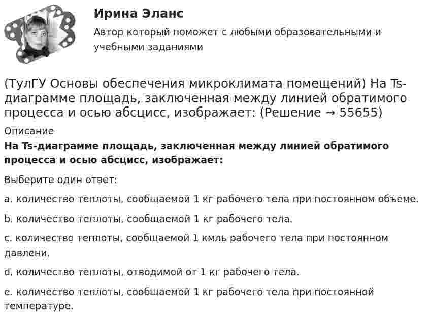      
            Описание
            Ha Ts-диаграмме площадь, заключенная между линией обратимого процесса и осью абсцисс, изображает:Выберите один ответ:a. количество теплоты, сообщаемой 1 кг рабочего тела при постоянном объеме. b. количество теплоты, сообщаемой 1 кг рабочего тела. c. количество теплоты, сообщаемой 1 кмль рабочего тела при постоянном давлени. d. количество теплоты, отводимой от 1 кг рабочего тела. e. количество теплоты, сообщаемой 1 кг рабочего тела при постоянной температуре.    
            
            
            [ТулГУ] Основы научных исследований на транспорте (тест, зачет, экзамен, вопросы, ответы)(ТулГУ Основы обеспечения микроклимата помещений) Ha Ts-диаграмме площадь, заключенная между линией обратимого процесса и осью абсцисс, изображает:(ТулГУ Основы обеспечения микроклимата помещений) Аэродинамические коэффициенты обычно определяют:(ТулГУ Основы обеспечения микроклимата помещений) Аэродинамический коэффициент показывает:(ТулГУ Основы обеспечения микроклимата помещений) В аварийный режим в помещениях категорий А, Б и Е - должен быть обеспечен воздухообмен дополнительно к воздухообмену, создаваемому основной вентиляцией не менее.(ТулГУ Основы обеспечения микроклимата помещений) В большинстве практических случаев:(ТулГУ Основы обеспечения микроклимата помещений) Вентиляцией называется:(ТулГУ Основы логистики) Что такое распределение готовой продукции?(ТулГУ Основы логистики) Что такое система «KANBAN»?(ТулГУ Основы логистики) Что такое физическое распределение готовой продукции?(ТулГУ Основы логистики) Что является основным объектом изучения логистики?(ТулГУ Основы логистики) Является ли положительной характеристическая черта складирования – возможность превентивных закупок💯 ТулГУ Основы метрологии, стандартизации, сертификации и контроля качества (все ответы на тест, июнь 2023)💯 ТулГУ Основы метрологии, стандартизации, сертификации и контроля качества (ответы на тест, август 2022)