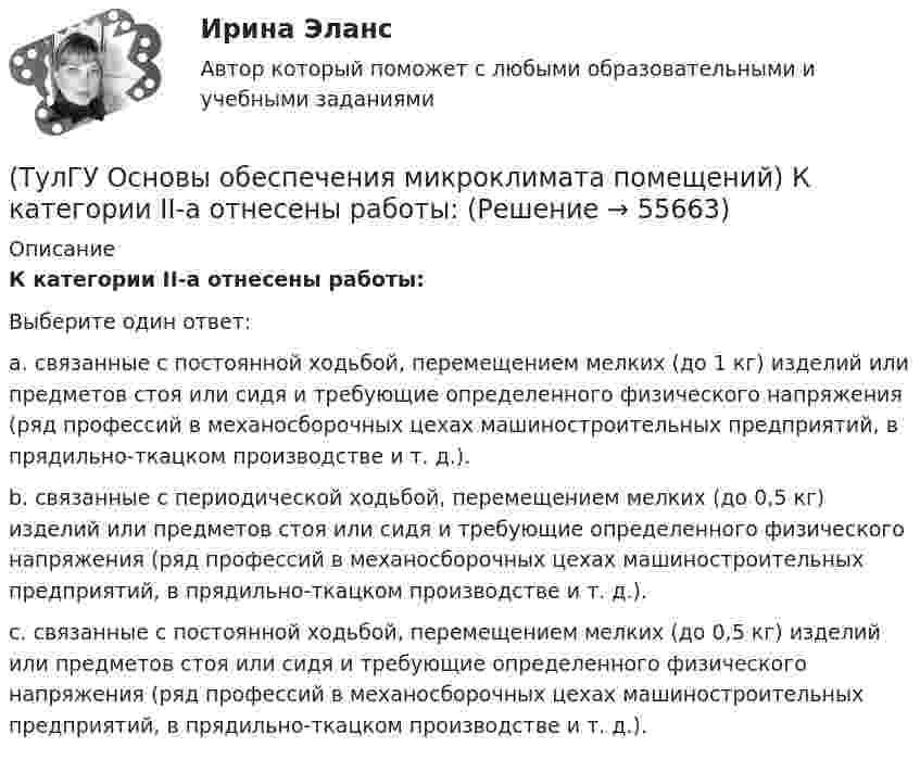      
            Описание
            К категории II-а отнесены работы:Выберите один ответ:a. связанные с постоянной ходьбой, перемещением мелких (до 1 кг) изделий или предметов стоя или сидя и требующие определенного физического напряжения (ряд профессий в механосборочных цехах машиностроительных предприятий, в прядильно-ткацком производстве и т. д.). b. связанные с периодической ходьбой, перемещением мелких (до 0,5 кг) изделий или предметов стоя или сидя и требующие определенного физического напряжения (ряд профессий в механосборочных цехах машиностроительных предприятий, в прядильно-ткацком производстве и т. д.). c. связанные с постоянной ходьбой, перемещением мелких (до 0,5 кг) изделий или предметов стоя или сидя и требующие определенного физического напряжения (ряд профессий в механосборочных цехах машиностроительных предприятий, в прядильно-ткацком производстве и т. д.).   
            
            
            (ТулГУ Основы обеспечения микроклимата помещений) К категории I-6 относятся работы:(ТулГУ Основы обеспечения микроклимата помещений) К категории II-а отнесены работы:(ТулГУ Основы обеспечения микроклимата помещений) Комфортным можно назвать такое состояние когда:(ТулГУ Основы обеспечения микроклимата помещений) Конструкция отопительного прибора, способ установки в помещении и положение в системе отопления должны быть:(ТулГУ Основы обеспечения микроклимата помещений) Кроме ПДК рабочей зоны гигиенистами установлены:(ТулГУ Основы обеспечения микроклимата помещений) Куда должен быть направлен воздушный поток из душирующего патрубка для обеспечения на рабочем месте нормируемых температур и скорости движения воздуха ?(ТулГУ Основы обеспечения микроклимата помещений) Линейный сток представляет собой?(ТулГУ Основы обеспечения микроклимата помещений) Если точка 1 соответствует начальному состоянию воздуха, а точка 2 его измененному состоянию, то:(ТулГУ Основы обеспечения микроклимата помещений) Значение удельной тепловой характеристики здания используют:(ТулГУ Основы обеспечения микроклимата помещений) Избыточное статическое давление перед зданием и разрежение за ним, возникающие при обтекании здания потоком воздуха:(ТулГУ Основы обеспечения микроклимата помещений) Изменения в годовом ходе климатических параметров происходят:(ТулГУ Основы обеспечения микроклимата помещений) Какая струя называется свободной ?(ТулГУ Основы обеспечения микроклимата помещений) Какие параметры определяют второе условие комфортности в помещении ?(ТулГУ Основы обеспечения микроклимата помещений) Какие струи применяют в большинстве случаев для вентилирования помещений?