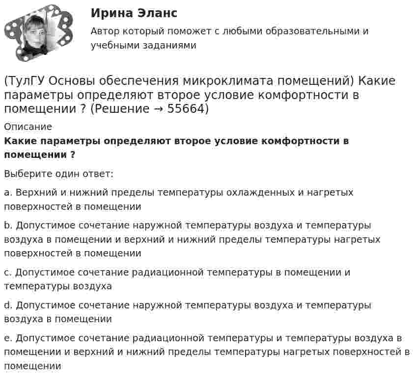      
            Описание
            Какие параметры определяют второе условие комфортности в помещении ?Выберите один ответ:a. Верхний и нижний пределы температуры охлажденных и нагретых поверхностей в помещении b. Допустимое сочетание наружной температуры воздуха и температуры воздуха в помещении и верхний и нижний пределы температуры нагретых поверхностей в помещении c. Допустимое сочетание радиационной температуры в помещении и температуры воздуха d. Допустимое сочетание наружной температуры воздуха и температуры воздуха в помещении e. Допустимое сочетание радиационной температуры и температуры воздуха в помещении и верхний и нижний пределы температуры нагретых поверхностей в помещении   
            
            
            (ТулГУ Основы обеспечения микроклимата помещений) Какая струя называется свободной ?(ТулГУ Основы обеспечения микроклимата помещений) Какие параметры определяют второе условие комфортности в помещении ?(ТулГУ Основы обеспечения микроклимата помещений) Какие струи применяют в большинстве случаев для вентилирования помещений?(ТулГУ Основы обеспечения микроклимата помещений) Какие участки характерны для струй, вытекающих через решетки ?(ТулГУ Основы обеспечения микроклимата помещений) К категории I-6 относятся работы:(ТулГУ Основы обеспечения микроклимата помещений) К категории II-а отнесены работы:(ТулГУ Основы обеспечения микроклимата помещений) Комфортным можно назвать такое состояние когда:(ТулГУ Основы обеспечения микроклимата помещений) Для лестничных клеток при расчете теплопотерь добавка на высоту:(ТулГУ Основы обеспечения микроклимата помещений) Для помещений (зданий) со сбалансированной вентиляцией (вентиляционная вытяжка полностью компенсируется подогретым притоком) или при отсутствии организованной вентиляции:(ТулГУ Основы обеспечения микроклимата помещений) Добавка на врывание холодного воздуха через наружные двери (не оборудованные воздушными завесами) при их кратковременном открывании при высоте здания Н, м, принимается равной:(ТулГУ Основы обеспечения микроклимата помещений) Если имеется подшивной потолок или воздушная прослойка, но воздушное пространство не вентилируется, то теплопоступления учитывают с коэффициентом(ТулГУ Основы обеспечения микроклимата помещений) Если точка 1 соответствует начальному состоянию воздуха, а точка 2 его измененному состоянию, то:(ТулГУ Основы обеспечения микроклимата помещений) Значение удельной тепловой характеристики здания используют:(ТулГУ Основы обеспечения микроклимата помещений) Избыточное статическое давление перед зданием и разрежение за ним, возникающие при обтекании здания потоком воздуха: