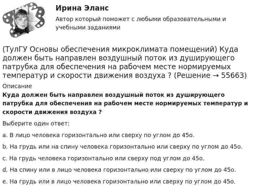      
            Описание
            Куда должен быть направлен воздушный поток из душирующего патрубка для обеспечения на рабочем месте нормируемых температур и скорости движения воздуха ?Выберите один ответ:a. В лицо человека горизонтально или сверху по углом до 45о. b. На грудь или на спину человека горизонтально или сверху по углом до 45о. c. На грудь человека горизонтально или сверху под углом до 45о. d. На спину или в лицо человека горизонтально или сверху по углом до 45о. e. На грудь или в лицо человека горизонтально или сверху по углом до 45о.   
            
            
            (ТулГУ Основы обеспечения микроклимата помещений) Кроме ПДК рабочей зоны гигиенистами установлены:(ТулГУ Основы обеспечения микроклимата помещений) Куда должен быть направлен воздушный поток из душирующего патрубка для обеспечения на рабочем месте нормируемых температур и скорости движения воздуха ?(ТулГУ Основы обеспечения микроклимата помещений) Линейный сток представляет собой?(ТулГУ Основы обеспечения микроклимата помещений) Наибольшее влияние на удельную тепловую характеристику qo при прочих равных условиях оказывает:(ТулГУ Основы обеспечения микроклимата помещений) На тепловой баланс помещений, а следовательно, на режим работы системы отопления, особенно в весенний период, значительное влияние оказывает:(ТулГУ Основы обеспечения микроклимата помещений) Недостающий воздухообмен для ассимиляции избыточной явной теплоты осуществляется общеобменной организованной естественной вентиляцией — аэрацией, при которой:(ТулГУ Основы обеспечения микроклимата помещений) Нормативной кратностью называется:(ТулГУ Основы обеспечения микроклимата помещений) Какая струя называется свободной ?(ТулГУ Основы обеспечения микроклимата помещений) Какие параметры определяют второе условие комфортности в помещении ?(ТулГУ Основы обеспечения микроклимата помещений) Какие струи применяют в большинстве случаев для вентилирования помещений?(ТулГУ Основы обеспечения микроклимата помещений) Какие участки характерны для струй, вытекающих через решетки ?(ТулГУ Основы обеспечения микроклимата помещений) К категории I-6 относятся работы:(ТулГУ Основы обеспечения микроклимата помещений) К категории II-а отнесены работы:(ТулГУ Основы обеспечения микроклимата помещений) Комфортным можно назвать такое состояние когда: