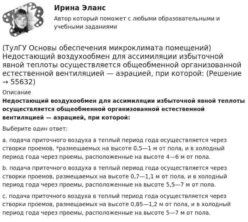      
            Описание
            Недостающий воздухообмен для ассимиляции избыточной явной теплоты осуществляется общеобменной организованной естественной вентиляцией — аэрацией, при которой:Выберите один ответ:a. подача приточного воздуха в теплый период года осуществляется через створки проемов, *размещаемых на высоте 0,5—1 м от пола, и в холодный период года через проемы, расположенные на высоте 4—6 м от пола. b. подача приточного воздуха в теплый период года осуществляется через створки проемов, размещаемых на высоте 0,7—1,1 м от пола, и в холодный период года через проемы, расположенные на высоте 5,5—7 м от пола. c. подача приточного воздуха в теплый период года осуществляется через створки проемов, размещаемых на высоте 0,85—1,2 м от пола, и в холодный период года через проемы, расположенные на высоте 5—7 м от пола.    
            
            
            (ТулГУ Основы обеспечения микроклимата помещений) На тепловой баланс помещений, а следовательно, на режим работы системы отопления, особенно в весенний период, значительное влияние оказывает:(ТулГУ Основы обеспечения микроклимата помещений) Недостающий воздухообмен для ассимиляции избыточной явной теплоты осуществляется общеобменной организованной естественной вентиляцией — аэрацией, при которой:(ТулГУ Основы обеспечения микроклимата помещений) Нормативной кратностью называется:💯 ТулГУ Основы обеспечения микроклимата помещений (ответы на тест, август 2022)💯 ТулГУ Основы обеспечения микроклимата помещений (ответы на тест, сентябрь 2022)(ТулГУ Основы обеспечения микроклимата помещений) Отопительный эффект панели, расположенной в конструкции пола составляет:(ТулГУ Основы обеспечения микроклимата помещений) Плотность влажного воздуха равна:(ТулГУ Основы обеспечения микроклимата помещений) К категории I-6 относятся работы:(ТулГУ Основы обеспечения микроклимата помещений) К категории II-а отнесены работы:(ТулГУ Основы обеспечения микроклимата помещений) Комфортным можно назвать такое состояние когда:(ТулГУ Основы обеспечения микроклимата помещений) Конструкция отопительного прибора, способ установки в помещении и положение в системе отопления должны быть:(ТулГУ Основы обеспечения микроклимата помещений) Кроме ПДК рабочей зоны гигиенистами установлены:(ТулГУ Основы обеспечения микроклимата помещений) Куда должен быть направлен воздушный поток из душирующего патрубка для обеспечения на рабочем месте нормируемых температур и скорости движения воздуха ?(ТулГУ Основы обеспечения микроклимата помещений) Линейный сток представляет собой?
