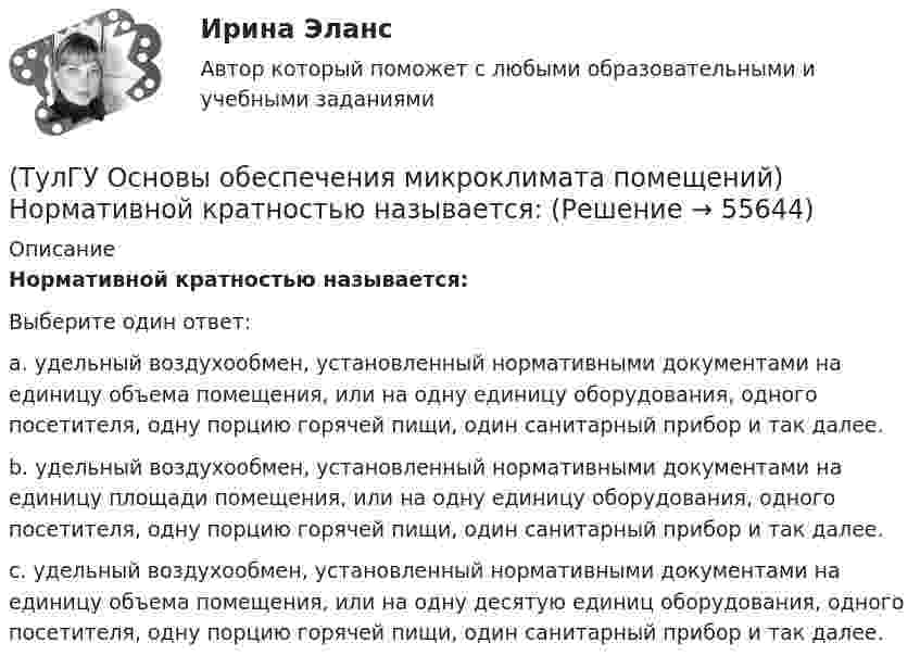      
            Описание
            Нормативной кратностью называется:Выберите один ответ:a. удельный воздухообмен, установленный нормативными документами на единицу объема помещения, или на одну единицу оборудования, одного посетителя, одну порцию горячей пищи, один санитарный прибор и так далее. b. удельный воздухообмен, установленный нормативными документами на единицу площади помещения, или на одну единицу оборудования, одного посетителя, одну порцию горячей пищи, один санитарный прибор и так далее. c. удельный воздухообмен, установленный нормативными документами на единицу объема помещения, или на одну десятую единиц оборудования, одного посетителя, одну порцию горячей пищи, один санитарный прибор и так далее.    
            
            
            (ТулГУ Основы обеспечения микроклимата помещений) Недостающий воздухообмен для ассимиляции избыточной явной теплоты осуществляется общеобменной организованной естественной вентиляцией — аэрацией, при которой:(ТулГУ Основы обеспечения микроклимата помещений) Нормативной кратностью называется:💯 ТулГУ Основы обеспечения микроклимата помещений (ответы на тест, август 2022)💯 ТулГУ Основы обеспечения микроклимата помещений (ответы на тест, сентябрь 2022)(ТулГУ Основы обеспечения микроклимата помещений) Отопительный эффект панели, расположенной в конструкции пола составляет:(ТулГУ Основы обеспечения микроклимата помещений) Плотность влажного воздуха равна:(ТулГУ Основы обеспечения микроклимата помещений) Площади потолка (Пт) и пола (Пл) измеряются:(ТулГУ Основы обеспечения микроклимата помещений) К категории II-а отнесены работы:(ТулГУ Основы обеспечения микроклимата помещений) Комфортным можно назвать такое состояние когда:(ТулГУ Основы обеспечения микроклимата помещений) Конструкция отопительного прибора, способ установки в помещении и положение в системе отопления должны быть:(ТулГУ Основы обеспечения микроклимата помещений) Кроме ПДК рабочей зоны гигиенистами установлены:(ТулГУ Основы обеспечения микроклимата помещений) Куда должен быть направлен воздушный поток из душирующего патрубка для обеспечения на рабочем месте нормируемых температур и скорости движения воздуха ?(ТулГУ Основы обеспечения микроклимата помещений) Линейный сток представляет собой?(ТулГУ Основы обеспечения микроклимата помещений) Наибольшее влияние на удельную тепловую характеристику qo при прочих равных условиях оказывает: