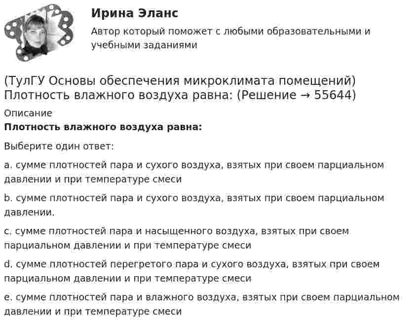      
            Описание
            Плотность влажного воздуха равна:Выберите один ответ:a. сумме плотностей пара и сухого воздуха, взятых при своем парциальном давлении и при температуре смеси b. сумме плотностей пара и сухого воздуха, взятых при своем парциальном давлении. c. сумме плотностей пара и насыщенного воздуха, взятых при своем парциальном давлении и при температуре смеси d. сумме плотностей перегретого пара и сухого воздуха, взятых при своем парциальном давлении и при температуре смеси e. сумме плотностей пара и влажного воздуха, взятых при своем парциальном давлении и при температуре смеси    
            
            
            (ТулГУ Основы обеспечения микроклимата помещений) Отопительный эффект панели, расположенной в конструкции пола составляет:(ТулГУ Основы обеспечения микроклимата помещений) Плотность влажного воздуха равна:(ТулГУ Основы обеспечения микроклимата помещений) Площади потолка (Пт) и пола (Пл) измеряются:(ТулГУ Основы обеспечения микроклимата помещений) Поверхность пола в первой зоне, примыкающей к наружному углу:(ТулГУ Основы обеспечения микроклимата помещений) Поверхность тела взрослого человека принимается равной:(ТулГУ Основы обеспечения микроклимата помещений) Под внутренней энергией тела понимается:(ТулГУ Основы обеспечения микроклимата помещений) Подземные части наружных стен:(ТулГУ Основы обеспечения микроклимата помещений) Куда должен быть направлен воздушный поток из душирующего патрубка для обеспечения на рабочем месте нормируемых температур и скорости движения воздуха ?(ТулГУ Основы обеспечения микроклимата помещений) Линейный сток представляет собой?(ТулГУ Основы обеспечения микроклимата помещений) Наибольшее влияние на удельную тепловую характеристику qo при прочих равных условиях оказывает:(ТулГУ Основы обеспечения микроклимата помещений) На тепловой баланс помещений, а следовательно, на режим работы системы отопления, особенно в весенний период, значительное влияние оказывает:(ТулГУ Основы обеспечения микроклимата помещений) Недостающий воздухообмен для ассимиляции избыточной явной теплоты осуществляется общеобменной организованной естественной вентиляцией — аэрацией, при которой:(ТулГУ Основы обеспечения микроклимата помещений) Нормативной кратностью называется:💯 ТулГУ Основы обеспечения микроклимата помещений (ответы на тест, август 2022)