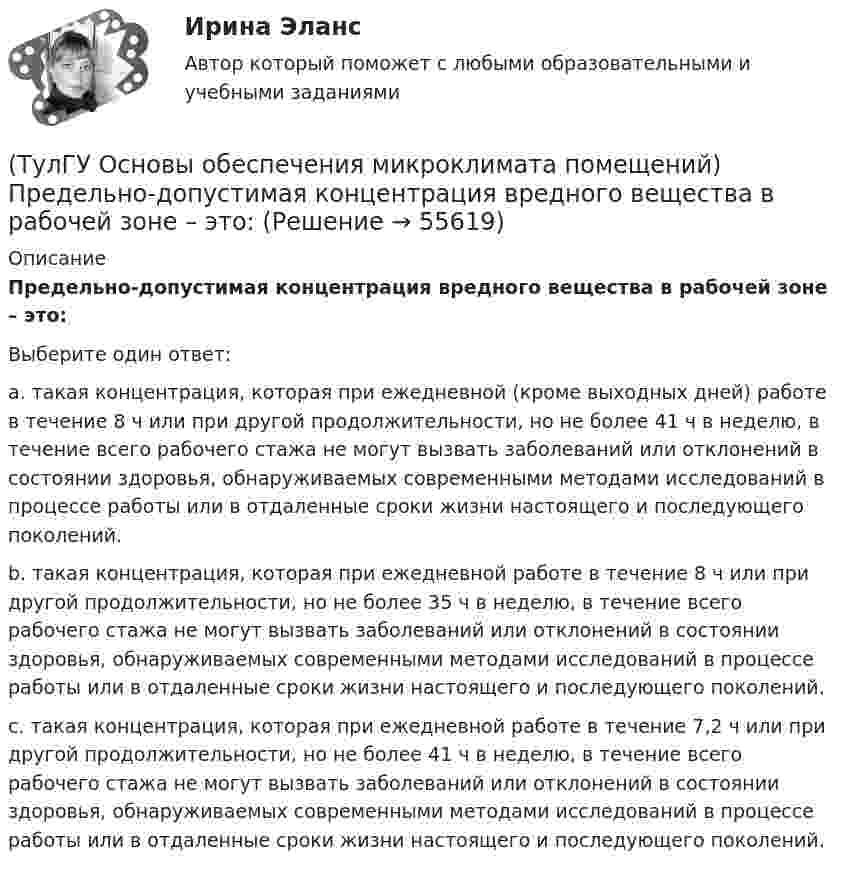      
            Описание
            Предельно-допустимая концентрация вредного вещества в рабочей зоне – это:Выберите один ответ:a. такая концентрация, которая при ежедневной (кроме выходных дней) работе в течение 8 ч или при другой продолжительности, но не более 41 ч в неделю, в течение всего рабочего стажа не могут вызвать заболеваний или отклонений в состоянии здоровья, обнаруживаемых современными методами исследований в процессе работы или в отдаленные сроки жизни настоящего и последующего поколений. b. такая концентрация, которая при ежедневной работе в течение 8 ч или при другой продолжительности, но не более 35 ч в неделю, в течение всего рабочего стажа не могут вызвать заболеваний или отклонений в состоянии здоровья, обнаруживаемых современными методами исследований в процессе работы или в отдаленные сроки жизни настоящего и последующего поколений. c. такая концентрация, которая при ежедневной работе в течение 7,2 ч или при другой продолжительности, но не более 41 ч в неделю, в течение всего рабочего стажа не могут вызвать заболеваний или отклонений в состоянии здоровья, обнаруживаемых современными методами исследований в процессе работы или в отдаленные сроки жизни настоящего и последующего поколений.   
            
            
            (ТулГУ Основы обеспечения микроклимата помещений) Правильное решение вентиляции определяет:(ТулГУ Основы обеспечения микроклимата помещений) Предельно-допустимая концентрация вредного вещества в рабочей зоне – это:(ТулГУ Основы обеспечения микроклимата помещений) При выборе схемы системы отопления здания необходимо учитывать особенности его теплового режима. Это, прежде всего:(ТулГУ Основы обеспечения микроклимата помещений) При каких условиях происходит наибольшее искривление струй ?(ТулГУ Основы обеспечения микроклимата помещений) При направлении вынужденного движения вдоль поверхности можно определить коэффициент конвективного теплообмена, рассчитав:(ТулГУ Основы обеспечения микроклимата помещений) При необходимости определения теплопотерь через внутренние ограждения:(ТулГУ Основы обеспечения микроклимата помещений) При одновременном содержании в воздухе рабочей зоны нескольких вредных веществ однонаправленного действия сумма отношений фактических концентраций каждого из них в воздухе к их не должна превышать:(ТулГУ Основы обеспечения микроклимата помещений) Отопительный эффект панели, расположенной в конструкции пола составляет:(ТулГУ Основы обеспечения микроклимата помещений) Плотность влажного воздуха равна:(ТулГУ Основы обеспечения микроклимата помещений) Площади потолка (Пт) и пола (Пл) измеряются:(ТулГУ Основы обеспечения микроклимата помещений) Поверхность пола в первой зоне, примыкающей к наружному углу:(ТулГУ Основы обеспечения микроклимата помещений) Поверхность тела взрослого человека принимается равной:(ТулГУ Основы обеспечения микроклимата помещений) Под внутренней энергией тела понимается:(ТулГУ Основы обеспечения микроклимата помещений) Подземные части наружных стен: