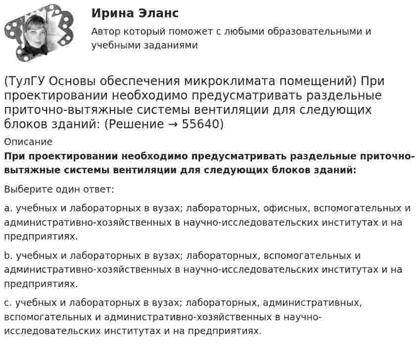      
            Описание
            При проектировании необходимо предусматривать раздельные приточно-вытяжные системы вентиляции для следующих блоков зданий:Выберите один ответ:a. учебных и лабораторных в вузах; лабораторных, офисных, вспомогательных и административно-хозяйственных в научно-исследовательских институтах и на предприятиях. b. учебных и лабораторных в вузах; лабораторных, вспомогательных и административно-хозяйственных в научно-исследовательских институтах и на предприятиях. c. учебных и лабораторных в вузах; лабораторных, административных, вспомогательных и административно-хозяйственных в научно-исследовательских институтах и на предприятиях.    
            
            
            (ТулГУ Основы обеспечения микроклимата помещений) При проектировании местной вентиляции следует к одной вытяжной системе присоединять не более:(ТулГУ Основы обеспечения микроклимата помещений) При проектировании необходимо предусматривать раздельные приточно-вытяжные системы вентиляции для следующих блоков зданий:(ТулГУ Основы обеспечения микроклимата помещений) При прохождении газа через отверстие, представляющее известное сопротивление:(ТулГУ Основы обеспечения микроклимата помещений) При расчете теплопотерь надбавка на высоту для помещений высотой более 4 м учитывает:(ТулГУ Основы обеспечения микроклимата помещений) При расчете требуемого воздухообмена предполагается:(ТулГУ Основы обеспечения микроклимата помещений) При совмещенных системах кондиционирования микроклимата, когда наряду с отоплением в здании предусмотрено воздушное отопление или кондиционирование воздуха, основным назначением (ТулГУ Основы обеспечения микроклимата помещений) При составлении теплового баланса:(ТулГУ Основы обеспечения микроклимата помещений) Правильное решение вентиляции определяет:(ТулГУ Основы обеспечения микроклимата помещений) Предельно-допустимая концентрация вредного вещества в рабочей зоне – это:(ТулГУ Основы обеспечения микроклимата помещений) При выборе схемы системы отопления здания необходимо учитывать особенности его теплового режима. Это, прежде всего:(ТулГУ Основы обеспечения микроклимата помещений) При каких условиях происходит наибольшее искривление струй ?(ТулГУ Основы обеспечения микроклимата помещений) При направлении вынужденного движения вдоль поверхности можно определить коэффициент конвективного теплообмена, рассчитав:(ТулГУ Основы обеспечения микроклимата помещений) При необходимости определения теплопотерь через внутренние ограждения:(ТулГУ Основы обеспечения микроклимата помещений) При одновременном содержании в воздухе рабочей зоны нескольких вредных веществ однонаправленного действия сумма отношений фактических концентраций каждого из них в воздухе к их не должна превышать: