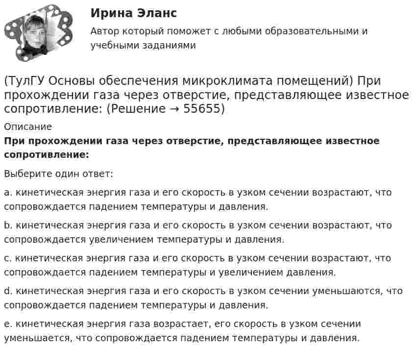      
            Описание
            При прохождении газа через отверстие, представляющее известное сопротивление:Выберите один ответ:a. кинетическая энергия газа и его скорость в узком сечении возрастают, что сопровождается падением температуры и давления. b. кинетическая энергия газа и его скорость в узком сечении возрастают, что сопровождается увеличением температуры и давления. c. кинетическая энергия газа и его скорость в узком сечении возрастают, что сопровождается падением температуры и увеличением давления. d. кинетическая энергия газа и его скорость в узком сечении уменьшаются, что сопровождается падением температуры и давления. e. кинетическая энергия газа возрастает, его скорость в узком сечении уменьшается, что сопровождается падением температуры и давления.   
            
            
            (ТулГУ Основы обеспечения микроклимата помещений) При проектировании необходимо предусматривать раздельные приточно-вытяжные системы вентиляции для следующих блоков зданий:(ТулГУ Основы обеспечения микроклимата помещений) При прохождении газа через отверстие, представляющее известное сопротивление:(ТулГУ Основы обеспечения микроклимата помещений) При расчете теплопотерь надбавка на высоту для помещений высотой более 4 м учитывает:(ТулГУ Основы обеспечения микроклимата помещений) При расчете требуемого воздухообмена предполагается:(ТулГУ Основы обеспечения микроклимата помещений) При совмещенных системах кондиционирования микроклимата, когда наряду с отоплением в здании предусмотрено воздушное отопление или кондиционирование воздуха, основным назначением (ТулГУ Основы обеспечения микроклимата помещений) При составлении теплового баланса:(ТулГУ Основы обеспечения микроклимата помещений) Работой называют(ТулГУ Основы обеспечения микроклимата помещений) Предельно-допустимая концентрация вредного вещества в рабочей зоне – это:(ТулГУ Основы обеспечения микроклимата помещений) При выборе схемы системы отопления здания необходимо учитывать особенности его теплового режима. Это, прежде всего:(ТулГУ Основы обеспечения микроклимата помещений) При каких условиях происходит наибольшее искривление струй ?(ТулГУ Основы обеспечения микроклимата помещений) При направлении вынужденного движения вдоль поверхности можно определить коэффициент конвективного теплообмена, рассчитав:(ТулГУ Основы обеспечения микроклимата помещений) При необходимости определения теплопотерь через внутренние ограждения:(ТулГУ Основы обеспечения микроклимата помещений) При одновременном содержании в воздухе рабочей зоны нескольких вредных веществ однонаправленного действия сумма отношений фактических концентраций каждого из них в воздухе к их не должна превышать:(ТулГУ Основы обеспечения микроклимата помещений) При постоянной температуре объем газа изменяется обратно пропорционально его давлению (закон Бойля — Мариотта). На рv-диаграмме изотермный процесс представляет собой равнобокую: