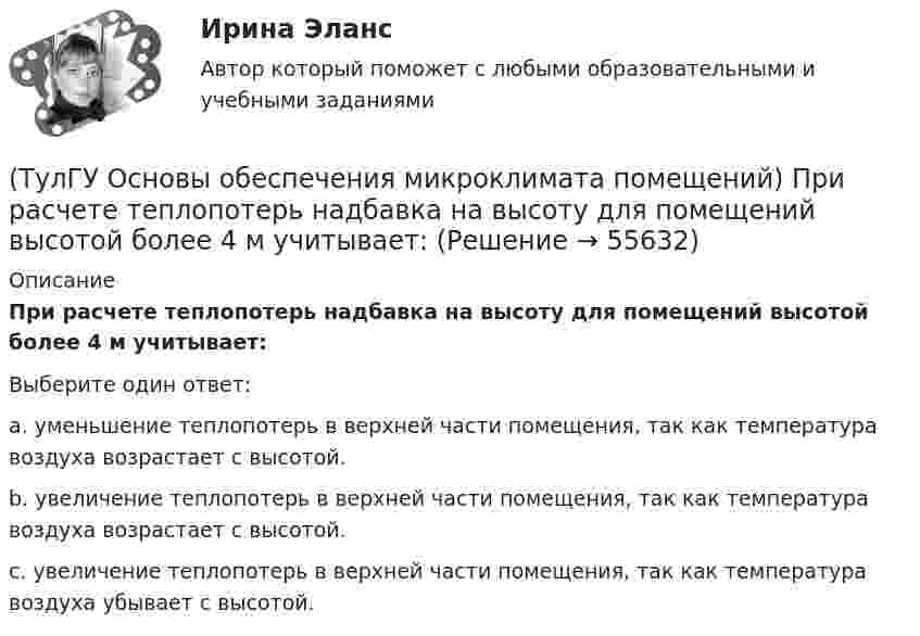      
            Описание
            При расчете теплопотерь надбавка на высоту для помещений высотой более 4 м учитывает:Выберите один ответ:a. уменьшение теплопотерь в верхней части помещения, так как температура воздуха возрастает с высотой. b. увеличение теплопотерь в верхней части помещения, так как температура воздуха возрастает с высотой. c. увеличение теплопотерь в верхней части помещения, так как температура воздуха убывает с высотой.    
            
            
            (ТулГУ Основы обеспечения микроклимата помещений) При прохождении газа через отверстие, представляющее известное сопротивление:(ТулГУ Основы обеспечения микроклимата помещений) При расчете теплопотерь надбавка на высоту для помещений высотой более 4 м учитывает:(ТулГУ Основы обеспечения микроклимата помещений) При расчете требуемого воздухообмена предполагается:(ТулГУ Основы обеспечения микроклимата помещений) При совмещенных системах кондиционирования микроклимата, когда наряду с отоплением в здании предусмотрено воздушное отопление или кондиционирование воздуха, основным назначением (ТулГУ Основы обеспечения микроклимата помещений) При составлении теплового баланса:(ТулГУ Основы обеспечения микроклимата помещений) Работой называют(ТулГУ Основы обеспечения микроклимата помещений) Радиус действия вытяжных установок:(ТулГУ Основы обеспечения микроклимата помещений) При выборе схемы системы отопления здания необходимо учитывать особенности его теплового режима. Это, прежде всего:(ТулГУ Основы обеспечения микроклимата помещений) При каких условиях происходит наибольшее искривление струй ?(ТулГУ Основы обеспечения микроклимата помещений) При направлении вынужденного движения вдоль поверхности можно определить коэффициент конвективного теплообмена, рассчитав:(ТулГУ Основы обеспечения микроклимата помещений) При необходимости определения теплопотерь через внутренние ограждения:(ТулГУ Основы обеспечения микроклимата помещений) При одновременном содержании в воздухе рабочей зоны нескольких вредных веществ однонаправленного действия сумма отношений фактических концентраций каждого из них в воздухе к их не должна превышать:(ТулГУ Основы обеспечения микроклимата помещений) При постоянной температуре объем газа изменяется обратно пропорционально его давлению (закон Бойля — Мариотта). На рv-диаграмме изотермный процесс представляет собой равнобокую:(ТулГУ Основы обеспечения микроклимата помещений) При проектировании местной вентиляции следует к одной вытяжной системе присоединять не более: